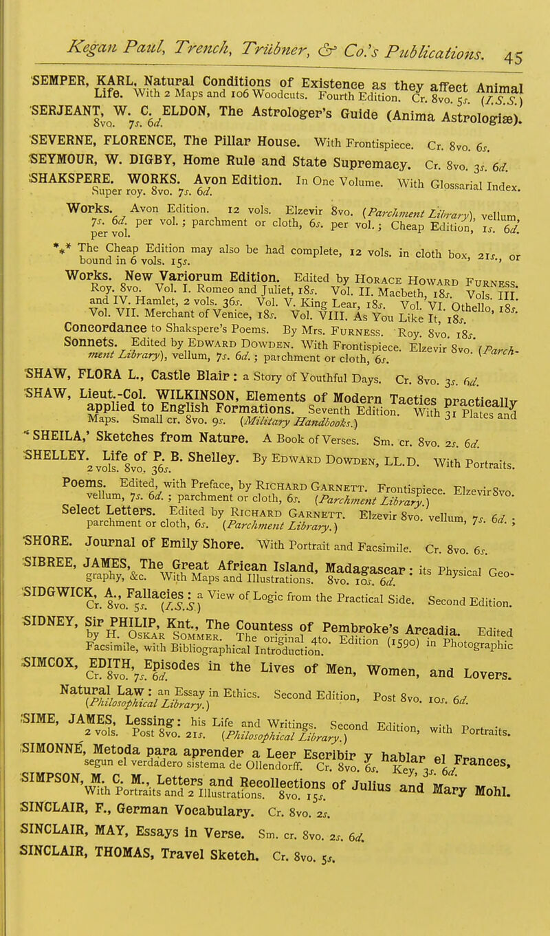 SEMPER, KARL, Natural Conditions of Existence as thev afTWt Animoi Life. With 2 Maps and 106 Woodcuts. Fourth.EdTtL Cr 8vofs ^™ SERJEANT,^ ^ELDON, The Astrologer's Guide (Anima Astrologiaj). SEVERNE, FLORENCE, The Pillar House. With Frontispiece. Cr. 8vo. 6s •SEYMOUR, W. DIGBY, Home Rule and State Supremacy. Cr. 8vo 3s 6d. SHAKSPERE. WORKS. Avon Edition. In One Volume. With Glossarial Index Super roy. 8vo. Js. 6d. Ju' W01?S,^AVOn ^dition- 12 vols- E'zevir 8vo. {Parchment Library), vellum per voi V 5 ParCllment 01 Cl°th' 6s- Per voL 5 Ch^P Edition, is 6J. V The Cheap Edition may also be had complete, 12 vols, in cloth box 21s or bound in 6 vols. 15^. ' •> ur Works. New Variorum Edition Edited by Horace Howard Furness RoJ- 8vo. Vol. I. Romeo and Juliet, 18s. Vol. II. Macbeth, i8x. Vols Hi' and IV. Hamlet, 2 vols. 36^ Vol. V. Kine Lear i8r Vnl Vt nn, 11 o Vol. VII. Merchant of Venice, 18, tfff^'-R. Se ' ^ Concordance to Shakspere's Poems. By Mrs. Furness. Roy 8vo i8j Sonnets. Edited by Edward Dowden. With Frontispiece. Elzevir'svo' [Parch- ment Library), vellum, 7s. 6d.; parchment or cloth, 6s. 1 ■SHAW, FLORA L., Castle Blair : a Story of Youthful Days. Cr. 8vo. 3s. 6d SHAW, Lieut-Col WILKINSON, Elements of Modern Tactics praetieallv applied to English Formations. Seventh Edition, with ?f P?ates and Maps. Small cr. 8vo. ox [Military Handbooks.) 6 nd * SHEILA,' Sketches from Nature. A Book of Verses. Sm. cr. 8vo. 2s. 6d. SHELLEY.^Life^ of R B. Shelley. By Edward Dowden, LL.D. With Portraits. Poems Edited with Preface, by Richard Garnett. Frontispiece. ElzevirSvo vellum, 7s. 6d. ; parchment or cloth, 6s. [Parchment Library ) ^Z™^°- Select Letters. Edited by Richard Garnett. Elzevir 8vo. vellum 7s 6d - parchment or cloth, 6s. (Parchment Library.) venum, 7s. bd. , SHORE. Journal Of Emily Shore. With Portrait and Facsimile Cr 8vo 6. ■SIBREE, '^JH«SS£SS* to SIDGWICK; ^FallaciesView of Logic from the Practical Side. Second Edition. SIDNEY, Sip PHILIP, Knt, The Countess of Pembroke's Arcadia Edited SIMCOX, EDITH,7 Episodes in the Lives of Men, Women, and Levers. Nat?S4w.w7)in Ethics' Second Eiilion' Post Sm- <* :SIME, JAMES, ^^^g^^Secona Edition, „i,h Port„its. SIMONNE', Metoda para aprender a Leer Eseribir v hahia* t?„ segun el verdadero sistema de Ollendorff. Cr. 8vo. ^. Key 3/6/ CeS' SIMPSON, M. C M., Letters and Recollections of Julius and vrlL m m With Portraits and 2 Illustrations. 8vo. iSj. JUUUS an« Mary Mohl. SINCLAIR, F., German Vocabulary. Cr. 8vo. 2S. SINCLAIR, MAY, Essays in Verse. Sm. cr. 8vo. 2s. 6d. SINCLAIR, THOMAS, Travel Sketch. Cr. 8vo. 5,.