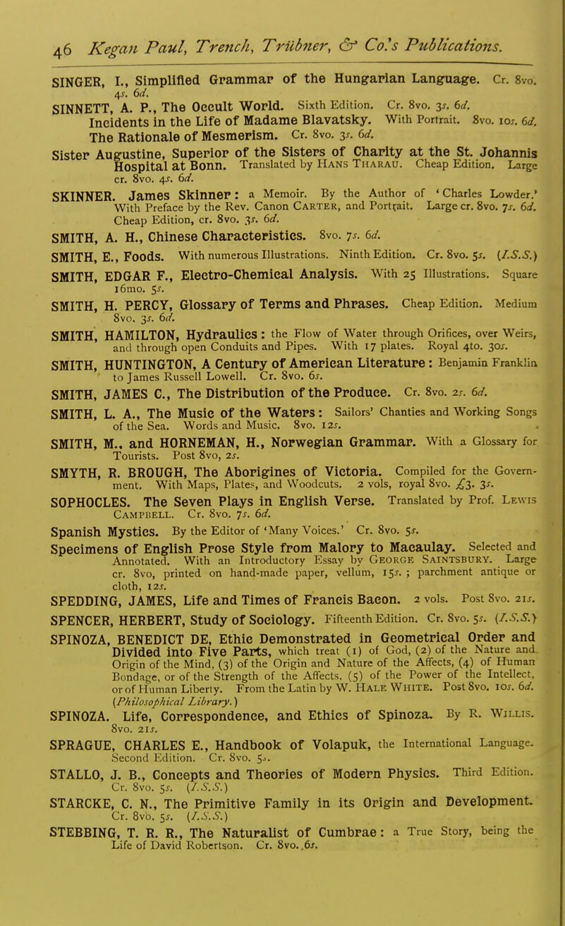 SINGER, 1.1 Simplified Grammar of the Hungarian Language. Cr. 8v0. 4s. 6d. SINNETT, A. P., The Oeeult World. Sixth Edition. Cr. 8vo. 3*. 6d. Incidents in the Life of Madame Blavatsky. With Portrait. 8vo. ioj. 6d. The Rationale of Mesmerism. Cr. 8vo. 3s. 6d. Sister Augustine, Superior of the Sisters of Charity at the St. Johannis Hospital at Bonn. Translated by Hans Tharau. Cheap Edition. Large cr. 8vo. 4s. 6d. SKINNER. James Skinner: a Memoir. By the Author of ' Charles Lowder.' With Preface by the Rev. Canon Carter, and Portrait. Large cr. 8vo. Js. 6d. Cheap Edition, cr. 8vo. 3*. 6d. SMITH, A. H., Chinese Charaeteristies. 8vo. js. 6d. SMITH, E., Foods. With numerous Illustrations. Ninth Edition. Cr.8vo.5j. [I.S.S.) SMITH, EDGAR F., Eleetro-Chemieal Analysis. With 25 illustrations. Square i6mo. 5J- SMITH, H. PERCY, Glossary of Terms and Phrases. Cheap Edition. Medium 8vo. 35. 6d. SMITH, HAMILTON, Hydraulics : the Flow of Water through Orifices, over Weirs, and through open Conduits and Pipes. With 17 plates. Royal 410. 30*. SMITH, HUNTINGTON, A Century of American Literature: Benjamin Franklin to James Russell Lowell. Cr. 8vo. 6s. SMITH, JAMES C, The Distribution of the Produce. Cr. 8vo. 2s. 6d. SMITH, L. A., The Music Of the Waters: Sailors' Chanties and Working Songs of the Sea. Words and Music. 8vo. 12s. SMITH, M., and HORNEMAN, H., Norwegian Grammar. With a Glossary for Tourists. Post 8vo, 2s. SMYTH, R. BROUGH, The Aborigines Of Victoria. Compiled for the Govern- ment. With Maps, Plates, and Woodcuts. 2 vols, royal 8vo. ,£3. 3s. SOPHOCLES. The Seven Plays in English Verse. Translated by Prof. Lewis Campbell. Cr. 8vo. js. 6d. Spanish Mystics. By the Editor of 'Many Voices.' Cr. 8vo. 5-r. Specimens of English Prose Style from Malory to Macaulay. Selected and Annotated. With an Introductory Essay by George Saintsburv. Large cr. 8vo, printed on hand-made paper, vellum, 15.C ; parchment antique or cloth, 12s. SPEDDING, JAMES, Life and Times of Francis Bacon. 2 vols. Post 8vo. 21s. SPENCER, HERBERT, Study Of Sociology. Fifteenth Edition. Cr.8vo.5x. (f.S.S.) SPINOZA, BENEDICT DE, Ethic Demonstrated in Geometrical Order and Divided into Five Parts, which treat (1) of God, (2) of the Nature and Origin of the Mind, (3) of the Origin and Nature of the Affects, (4) of Human Bondage, or of the Strength of the Affects. (5) of the Power of the Intellect, or of Human Liberty. From the Latin by W. Hale White. Post 8vo. ior. 6d. {Philosophical Library.) SPINOZA. Life, Correspondence, and Ethics of Spinoza. By R. Willis. 8vo. 21s. SPRAGUE, CHARLES E., Handbook Of Volapuk, the International Language. Second Edition. Cr. Svo. 5->. STALLO, J. B., Concepts and Theories of Modern Physics. Third Edition. Cr. 8vo. 5J-. (I.S.S.) STARCKE, C. N., The Primitive Family in its Origin and Development. Cr. 8vo. 5*. [I.S.S.) STEBBING, T. R. R., The Naturalist of Cumbrae: a True Story, being the Life of David Robertson. Cr. 8vo. ,6s.