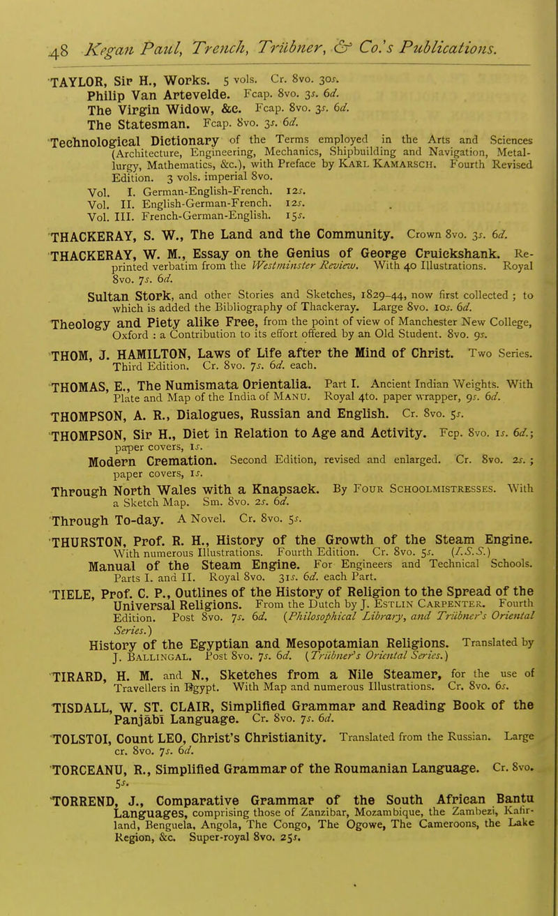 TAYLOR, Sip H., Works. 5 vols- Cr- 8v0- 3°*- Philip Van Artevelde. Fcap. 8vo. y. 6d. The Virgin Widow, &c. Fcap. 8vo. y. 6d. The Statesman. Fcap. 8vo. y. 6d. Technological Dictionary of the Terms employed in the Arts and Sciences (Architecture, Engineering, Mechanics, Shipbuilding and Navigation, Metal- lurgy, Mathematics, &c), with Preface by Karl Kamarsch. Fourth Revised Edition. 3 vols, imperial 8vo. Vol. I. German-English-French. 12s. Vol. II. English-German-French. 12s. Vol. III. French-German-English. i$s. THACKERAY, S. W., The Land and the Community. Crown 8vo. y. 6d. THACKERAY, W. M., Essay on the Genius of George Cruiekshank. Re- printed verbatim from the Westminster Review. With 40 Illustrations. Royal 8vo. Js. 6d. Sultan Stork, and other Stories and Sketches, 1829-44, now first collected ; to which is added the Bibliography of Thackeray. Large 8vo. 10s. 6d. Theology and Piety alike Free, from the point of view of Manchester New College, Oxford : a Contribution to its effort offered by an Old Student. 8vo. <js. THOM, J. HAMILTON, Laws of Life after the Mind of Christ. Two Series. Third Edition. Cr. 8vo. 7s. 6d. each. THOMAS, E., The Numismata Orientalia. Parti. Ancient Indian Weights. With Plate and Map of the India of Manu. Royal 410. paper wrapper, gs. 6d. THOMPSON, A. R., Dialogues, Russian and English. Cr. 8vo. 5*. THOMPSON, Sir H., Diet in Relation to Age and Activity. Fcp. 8vo. is. 6d.; paper covers, Is. Modern Cremation. Second Edition, revised and enlarged. Cr. 8vo. 2s. ; paper covers, If. Through North Wales with a Knapsack. By Four Schoolmistresses. With a Sketch Map. Sm. 8vo. 2s. 6d. Through To-day. A Novel. Cr. 8vo. sj. THURSTON, Prof. R. H., History of the Growth of the Steam Engine. With numerous Illustrations. Fourth Edition. Cr.8vo.5x. {I.S.S.) Manual Of the Steam Engine. For Engineers and Technical Schools. Parts I. and II. Royal 8vo. 31s. 6d. each Part. TIELE, Prof. C. P., Outlines of the History of Religion to the Spread of the Universal Religions. From the Dutch by J. Estlin Carpenter. Fourth Edition. Post 8vo. 7-r. 6d. (Philosophical Library, and Triibncr's Oriental Series.) History of the Egyptian and Mesopotamian Religions. Translated by J. Ballingal. Post 8vo. 7-r. 6d. (Triibner's Oriental Series.) TIRARD, H. M. and N., Sketches from a Nile Steamer, for the use of Travellers in Egypt. With Map and numerous Illustrations. Cr. 8vo. 6s. TISDALL, W. ST. CLAIR, Simplified Grammar and Reading Book of the Panjabl Language. Cr. 8vo. 7*. 6d. TOLSTOI, Count LEO, Christ's Christianity. Translated from the Russian. Large cr. 8vo. Js. 6d. TORCEANU, R., Simplified Grammar of the Roumanian Language. Cr. 8vo. TORREND, J., Comparative Grammar of the South African Bantu Languages, comprising those of Zanzibar, Mozambique, the Zambezi, Kafir- land, Benguela. Angola, The Congo, The Ogowe, The Cameroons, the Lake Region, &c. Super-royal 8vo. 2$s.