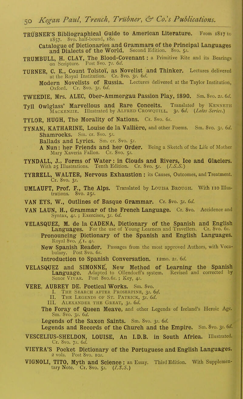 TRUBNER'S Bibliographical Guide to American Literature. From 1817 to 1857. 8vo. half-bound, \%s. Catalogue of Dictionaries and Grammars of the Principal Languages and DialeetS Of the World. Second Edition. 8vo. 5*. TRUMBULL, H. CLAY, The BlOOd-Covenant : a Primitive Rite and its Bearings on Scripture. Post 8vo. 7s. 6d. TURNER, C. E., Count Tolstoi, as Novelist and Thinker. Lectures delivered at the Royal Institution. Cr. 8vo. 3s. 6d. Modern Novelists Of Russia. Lectures delivered at the Taylor Institution, Oxford. Cr. 8vo. y. 6d. TWEEDIE, Mrs. ALEC, Ober-Ammergau Passion Play, 1890. Sm. 8vo. is. 6d. Tyll Owlglass' Marvellous and Rare Conceits. Translated by Kenneth Mackenzie. Illustrated by Alfred Crowquill. 3-t. 6d. (Lotos Series.) TYLOR, HUGH, The Morality of Nations. Cr. 8vo. 6s. TYNAN, KATHARINE, Louise de la Valliere, and other Poems. Sm. 8vo. 3*. 6d. Shamrocks. Sm. cr. 8vo. 5s. Ballads and Lyrics. Sm. cr. 8vo. 5*. A Nun: her Friends and her Order. Being a Sketch of the Life of Mother Mary Xaveria Fallon. Cr. 8vo. $s. TYNDALL, J., Forms of Water: in Clouds and Rivers, Ice and Glaciers. With 25 Illustrations. Tenth Edition. Cr. 8vo. 5*. (LS.S.) TYRRELL, WALTER, Nervous Exhaustion : its Causes, Outcomes, and Treatment. Cr. 8vo. 3J. UMLAUFT, Prof. F., The Alps. Translated by Louisa Brough. With 110 Illus- trations. 8vo. 25*. VAN EYS, W., Outlines of Basque Grammar. Cr. 8vo. 3s. 6d. VAN LAUN, H., Grammar of the French Language. Cr. 8vo. Accidence and Syntax, 4J. ; Exercises, 3s. 6d. VELASQUEZ, M. de la CADENA, Dictionary of the Spanish and English Languages. For the use of Young Learners and Travellers. Cr. 8vo. 6s. Pronouncing Dictionary of the Spanish and English Languages. Royal 8vo. £1. 4s. New Spanish Reader. Passages from the most approved Authors, with Voca- bulary. Post 8vo. 6s. Introduction to Spanish Conversation. i2mo. is. 6d. VELASQUEZ and SIMONNE', New Method of Learning the Spanish Language. Adapted to Ollendorff's system. Revised and corrected by Senor Vivar. Post 8vo.6j. ; Key, 4?. VERE, AUBREY DE, Poetical Works. Sm. 8vo. I. The Search after Proserpine, 3s. 6d. II. The Legends of St. Patrick, 31. 6d. III. Alexander the Great, 3*. 6d. The Foray Of Queen Meave, and other Legends of Ireland's Heroic Age. Sm. 8vo. 3s. 6d. Legends of the Saxon Saints. Sm. 8vo. 3s. 6d. Legends and Records of the Church and the Empire. Sm. 8vo. y. 6d. VESCELIUS-SHELDON, LOUISE, An I.D.B. in South Africa. Illustrated. Cr. 8vo. js. 6d. VIEYRA'S Pocket Dictionary of the Portuguese and English Languages. 2 vols. Post 8vo. \os. VIGNOLI, TITO, Myth and Science : an Essay. Third Edition. With Supplemen- tary Note. Cr.8vo.5j. (I.S.S.)