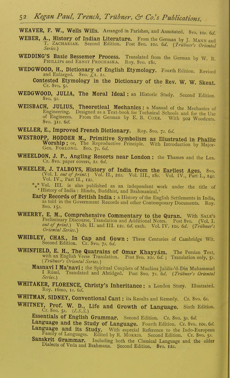 WEAVER, F. W., Wells Wills. Arranged in Parishes, and Annotated. 8vo. iox. 6d. WEBER, A., History Of Indian Literature. From the German by J. Mann and T. Zachariae. Second Edition. Post 8vo. icr. 6d. {Trainer's Oriental Series.) WEDDING'S Basic Bessemer Process. Translated from the German by W JI Phillips and Ernst Prochaska. Roy. 8vo. i8j. WEDGWOOD, H., Dictionary of English Etymology. Fourth Edition. Revised and Enlarged. 8vo. £i. is. Contested Etymology in the Dictionary of the Rev. W. W. Skeat. Cr. 8vo. $s. WEDGWOOD, JULIA, The Moral Ideal : an Historic Study. Second Edition 8vo. gs. WEISBACH, JULIUS, Theoretical Mechanics : a Manual of the Mechanics of Engineering. Designed as a Text-book for Technical Schools and for the Use of Engineers. From the German by E. B. Coxe. With 002 Woodcuts 8vo. 31s. 6d. WELLER, E., Improved French Dictionary. Roy. 8vo. js. 6d. WESTROPP, HODDER M., Primitive Symbolism as Illustrated in Phallic Worship ; or, The Reproductive Principle. With Introduction by Major- Gen. Forlong. 8vo. ys. 6d. WHEELDON, J. P., Angling Resorts near London: the Thames and the Lea. Cr. 8vo. paper covers, is. 6d. WHEELER, J. TALBOYS, History of India from the Earliest Ages. 8vo. (Vol. I. out of print.) Vol. II., 21s. Vol. III., i&. Vol. IV., Part I., 14s. Vol. IV., Part II., 12s. ' V %* Vol. III. is also published as an independent work under the title of ' History of India : Hindu, Buddhist, and Brahmanical.' Early Records Of British India : a History of the English Settlements in India, as told in the Government Records and other Contemporary Documents. Rov. 8vo. 15j. ' WHERRY, E. M., Comprehensive Commentary to the Quran. With Sale's Preliminary Discourse, Translation and Additional Notes. Post 8vo. (Vol. I. out of print.) Vols. II. and III. 12s. 6d. each. Vol. IV. io*. 6d. (Triibner's Oriental Series.) WHIBLEY, CHAS., In Cap and Gown : Three Centuries of Cambridge Wit. Second Edition. Cr. 8vo. Js. 6d. WHINFIELD, E. H., The Quatrains of Omar Khayyam. The Persian Text, with an English Verse Translation. Post 8vo. 10s. 6d. ; Translation only, Ks. {Triibner's Orie7ital Series.) Masnavi I Ma'navi : the Spiritual Couplets of MaulanaJalalu-'d-Din Muhammad I Rumf. Translated and Abridged. Post 8vo. 7s. 6d. (Triibner1 s Oriental Series.) WHITAKER, FLORENCE, Christy's Inheritance: a London Story, illustrated. Roy. ibmo, is. 6d. WHITMAN, SIDNEY, Conventional Cant: its Results and Remedy. Cr. 8vo. 6s. WHITNEY, Prof. W. D., Life and Growth of Language. Sixth Edition. Cr. 8vo. St. (Z.S.S.) Essentials of English Grammar. Second Edition. Cr. 8vo. 3*. 6d. Language and the Study of Language. Fourth Edition. Cr. 8vo. 10s. 6d. Language and its Study. With especial Reference to the Indo-European family of Languages. Edited by R. Morris. Second Edition. Cr.8vo.5x. Sanskrit Grammar. Including both the Classical Language and the older Dialects of Veda and Brahmana. Second Edition. 8vo. 12s.