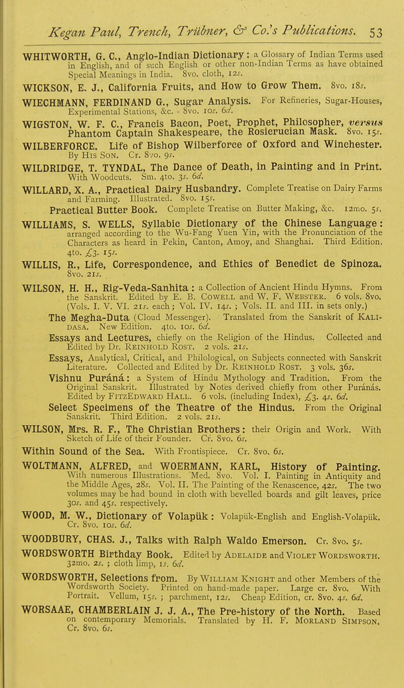 WHITWORTH, G. C, Anglo-Indian Dictionary : a Glossary of Indian Terms used in English, and of such English or other non-Indian Terms as have obtained Special Meanings in India. 8vo. cloth, 12s. WICKSON, E. J., California Fruits, and How to Grow Them. 8vo. 18s. WIECHMANN, FERDINAND G., Sugar Analysis. For Refineries, Sugar-Houses, Experimental Stations, &c. 8vo. 10s. 6d. WIGSTON, W. F. C, Francis Bacon, Poet, Prophet, Philosopher, versus Phantom Captain Shakespeare, the Rosierueian Mask. 8vo. 15J. WILBERFORCE. Life of Bishop Wilberforee of Oxford and Winchester. By His Son. Cr. 8vo. gs. WILDRIDGE, T. TYNDAL, The Dance of Death, in Painting and in Print. With Woodcuts. Sm. 4to. 3s. 6d. W1LLARD, X. A., Practical Dairy Husbandry. Complete Treatise on Dairy Farms and Farming. Illustrated. 8vo. 15s. Practical Butter Book. Complete Treatise on Butter Making, &c. i2mo. 5^. WILLIAMS, S. WELLS, Syllabic Dictionary of the Chinese Language: arranged according to the Wu-Fang Yuen Yin, with the Pronunciation of the Characters as heard in Pekin, Canton, Amoy, and Shanghai. Third Edition. 4to. £3. 15s. WILLIS, R., Life, Correspondence, and Ethics of Benedict de Spinoza. 8vo. 21 j. WILSON, H. H., Rlg-Veda-Sanhita : a Collection of Ancient Hindu Hymns. From the Sanskrit. Edited by E. B. Cowell and W. F. Webster. 6 vols. 8vo. (Vols. I. V. VI. 21s. each; Vol. IV. 14J. ; Vols. II. and III. in sets only.) The Megha-Duta (Cloud Messenger). Translated from the Sanskrit of Kali- dasa. New Edition. 4to. 10s. 6d. Essays and Lectures, chiefly on the Religion of the Hindus. Collected and Edited by Dr. Reinhold Rost. 2 vols. 21s. Essays, Analytical, Critical, and Philological, on Subjects connected with Sanskrit Literature. Collected and Edited by Dr. Reinhold Rost. 3 vols. 36s. Vishnu Purana: a System of Hindu Mythology and Tradition. From the Original Sanskrit. Illustrated by Notes derived chiefly from other Puranas. Edited by FitzEdward Hall. 6 vols, (including Index), ^3. 4s. 6d. Select Specimens of the Theatre of the Hindus. From the Original Sanskrit. Third Edition. 2 vols. 21s. WILSON, Mrs. R. F., The Christian Brothers: their Origin and Work. With Sketch of Life of their Founder. Cr. 8vo. 6s. Within Sound Of the Sea. With Frontispiece. Cr. 8vo. 6s. WOLTMANN, ALFRED, and WOERMANN, KARL, History of Painting. With numerous Illustrations. Med. 8vo. Vol. I. Painting in Antiquity and the Middle Ages, 28^. Vol. II. The Painting of the Renascence, 42^. The two volumes may be had bound in cloth with bevelled boards and gilt leaves, price 30r. and 45^. respectively. WOOD, M. W., Dictionary Of Volapuk: Volaptik-English and English-Volapiik. Cr. 8vo. 10s. 6d. WOODBURY, CHAS. J., Talks with Ralph Waldo Emerson. Cr. 8vo. 5*. WORDSWORTH Birthday Book. Edited by Adelaide and Violet Wordsworth. 32mo. 2s. ; cloth limp, is. 6d. WORDSWORTH, Selections from. By William Knight and other Members of the Wordsworth Society. Printed on hand-made paper. Large cr. 8vo. With Portrait. Vellum, 15^. ; parchment, 12s. Cheap Edition, cr. 8vo. 4s. 6d. WORSAAE, CHAMBERLAIN J. J. A., The Pre-history of the North. Based on contemporary Memorials. Translated by H. F. Morland SIMPSON. Cr. 8vo. 6s.