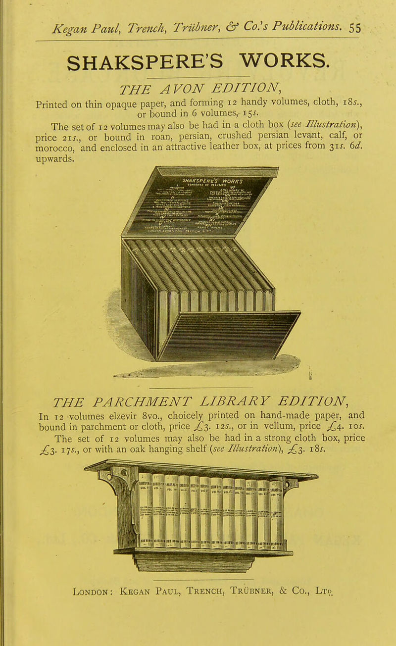 SHAKSPERE'S WORKS. THE A VON EDITION, Printed on thin opaque paper, and forming 12 handy volumes, cloth, i8j., or bound in 6 volumes,-i$s. The set of 12 volumes may also be had in a cloth box (see Illustration), price 2i5., or bound in roan, persian, crushed persian levant, calf, or morocco, and enclosed in an attractive leather box, at prices from 315. 6d. upwards. THE PARCHMENT LIBRARY EDITION, In T2 volumes elzevir 8vo., choicely printed on hand-made paper, and bound in parchment or cloth, price i2J\, or in vellum, price ^4. \os. The set of 12 volumes may also be had in a strong cloth box, price ^3. 175., or with an oak hanging shelf (see Illustration), 18*. London: Kegan Paul, Trench, Trubner, & Co., Ltd