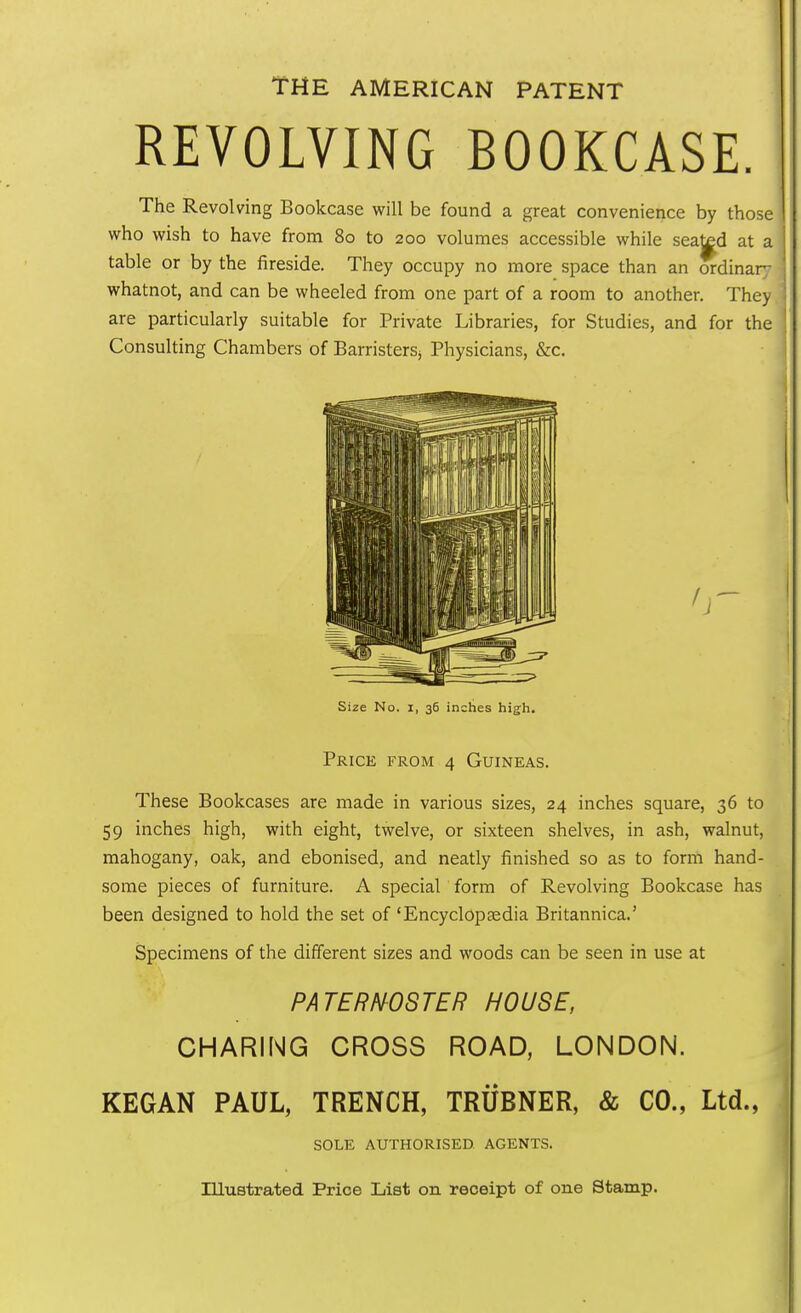 THE AMERICAN PATENT REVOLVING BOOKCASE. The Revolving Bookcase will be found a great convenience by those who wish to have from 80 to 200 volumes accessible while seated at a table or by the fireside. They occupy no more space than an ordinary whatnot, and can be wheeled from one part of a room to another. They are particularly suitable for Private Libraries, for Studies, and for the Consulting Chambers of Barristers^ Physicians, &c. Size No. x, 36 inches high. Price from 4 Guineas. These Bookcases are made in various sizes, 24 inches square, 36 to 59 inches high, with eight, twelve, or sixteen shelves, in ash, walnut, mahogany, oak, and ebonised, and neatly finished so as to form hand- some pieces of furniture. A special form of Revolving Bookcase has been designed to hold the set of 'Encyclopaedia Britannica.' Specimens of the different sizes and woods can be seen in use at PATERNOSTER HOUSE, CHARING CROSS ROAD, LONDON. KEG AN PAUL, TRENCH, TRUBNER, & CO., Ltd., SOLE AUTHORISED AGENTS. Illustrated Price List on receipt of one Stamp.