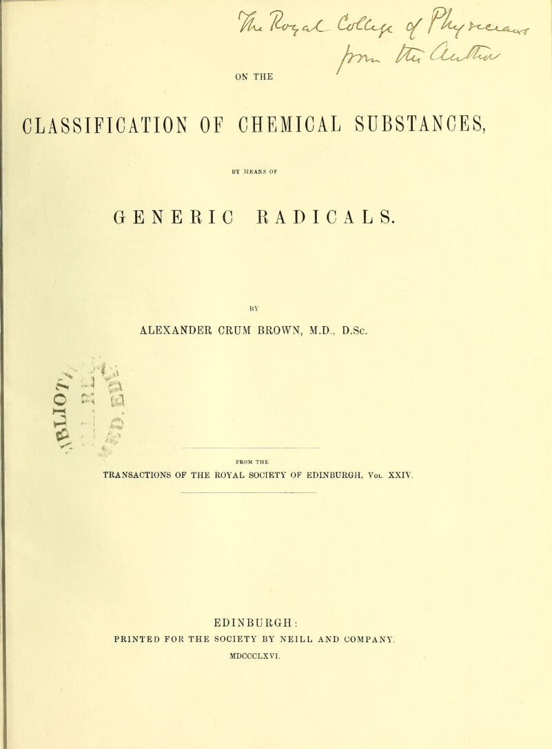 ON THE CLASSIFICATION OF CHEMICAL SUBSTANCES, BY MEANS OF GENERIC RADICALS. 5> Pk O H BY ALEXANDER CRUM BROWN, M.D., D.Sc. FROM THE TRANSACTIONS OF THE ROYAL SOCIETY OF EDINBURGH, Vol. XXIV. PRINTED FOR THE EDINBURGH: SOCIETY BY NEILL MDCCCLXVI. AND COMPANY.