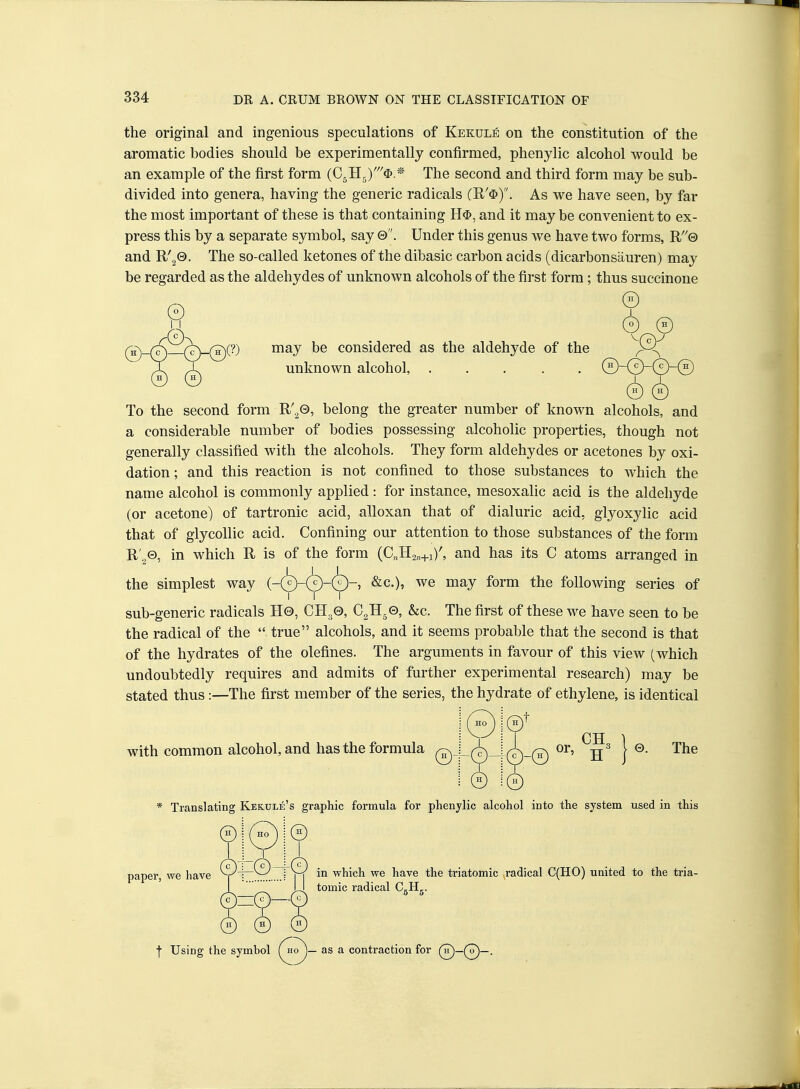 the original and ingenious speculations of Kekule on the constitution of the aromatic bodies should be experimentally confirmed, phenylic alcohol would be an example of the first form (CjHg)'^)* The second and third form may be sub- divided into genera, having the generic radicals (R'$). As we have seen, by far the most important of these is that containing H$, and it may be convenient to ex- press this by a separate symbol, say 0. Under this genus we have two forms, R''0 and R'g®- ^^^ so-called ketones of the dibasic carbon acids (dicarbonsauren) may be regarded as the aldehydes of unknown alcohols of the first form; thus succinone © may be considered as the aldehyde of the unknown alcohol, ..... To the second form R'^Q, belong the greater number of known alcohols, and a considerable number of bodies possessing alcoholic properties, though not generally classified with the alcohols. They form aldehydes or acetones by oxi- dation ; and this reaction is not confined to those substances to which the name alcohol is commonly applied : for instance, mesoxalic acid is the aldehyde (or acetone) of tartronic acid, alloxan that of dialuric acid, glyoxylic acid that of glycollie acid. Confining our attention to those substances of the form R'^©, in which R is of the form (C„H2«+i)^ and has its C atoms arranged in the simplest way &c.), we may form the following series of sub-generic radicals H0, CH30, CJl^e, &c. The first of these we have seen to be the radical of the  true alcohols, and it seems probable that the second is that of the hydrates of the olefines. The arguments in favour of this view (which undoubtedly requires and admits of further experimental research) may be stated thus:—The first member of the series, the hydrate of ethylene, is identical ;©^ with common alcohol, and has the formula /o, J_/- © © or, H 0. The * Translating Kekule's graphic formula for phenylic alcohol into the system used in this paper, we have in which we have the triatomic radical C(HO) united to the tria- tomic radical CgHg. f Using the symbol \^°J~ ^® ^ contraction for (n^_(^_.