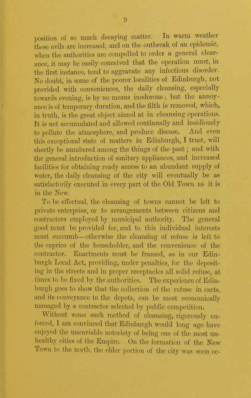 position of so much decaying matter. In warm weather these evils are increased, and on the outbreak of an epidemic, when the authorities are compelled to order a general clear- ance, it may be easily conceived that the operation must, in the first instance, tend to aggravate any infectious disorder. No doubt, in some of the poorer localities of Edinburgh, not provided with conveniences, the daily cleansing, especially towards evening, is by no means inodorous ; but the annoy- ance is of temporary duration, and the filth is removed, which, in truth, is the great object aimed at in cleansing operations. It is not accumulated and allowed continually and insidiously to pollute the atmosphere, and produce disease. And even this exceptional state of matters in Edinburgh, I trust, will shortly be numbered among the things of the past; and with the general introduction of sanitary appliances, and increased facilities for obtaining ready access to an abundant supply of water, the daily cleansing of the city will eventually be as satisfactorily executed in every part of the Old Town as it is in the New. To be effectual, the cleansing of towns cannot be left to private enterprise, or to arrangements between citizens and contractors employed by municipal authority. The general good must be provided for, and to this individual interests must succumb—otherwise the cleansing of refuse is left to the caprice of the householder, and the convenience of the contractor. Enactments must be framed, as in our Edin- burgh Local Act, providing, under penalties, for the deposit- ing in the streets and in proper receptacles all solid refuse, at times to be fixed by the authorities. The experience of Edin- burgh goes to show that the collection of the refuse in carts, and its conveyance to the depots, can be most economically managed by a contractor selected by public competition. Without some such method of cleansing, rigorously en- forced, I am convinced that Edinburgh would long ago have enjoyed the unenviable notoriety of being one of the most un- healthy cities of the Empire. On the formation of the New Town to the north, the older portion of the city was soon oc-