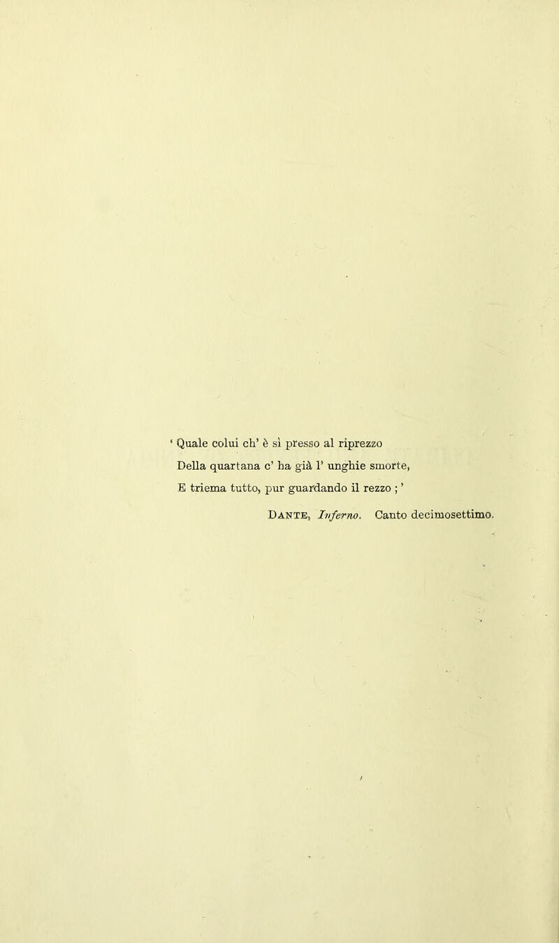 ‘ Quale colul ch’ 6 si presso al riprezzo Della quartana c’ ha gill 1’ unghie smorte, E triema tutto, pur guardando il rezzo ; ’ Dante, Inferno. Canto decimosettimo.