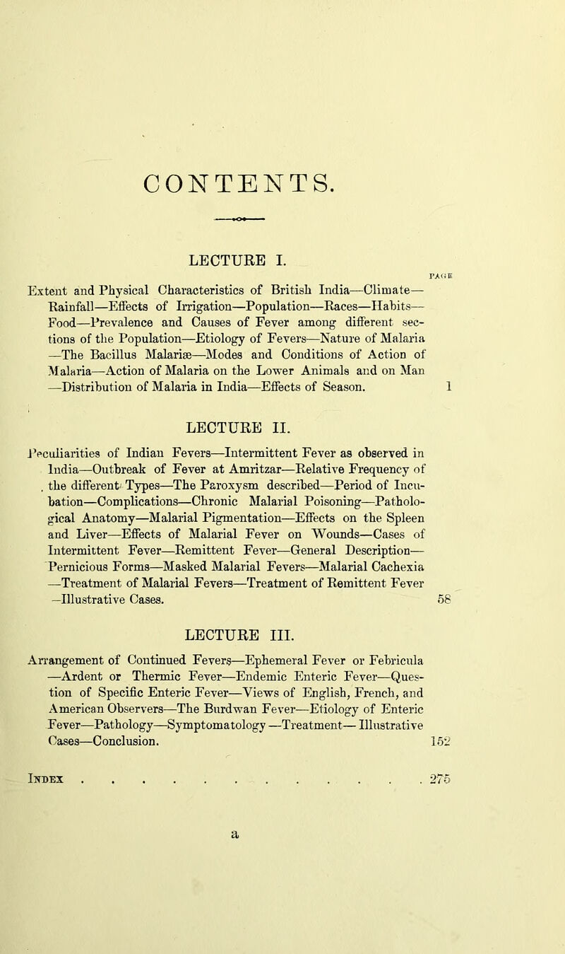 CONTENTS. LECTURE I. PAG E Extent and Physical Characteristics of British India—Climate— Rainfall—Effects of Irrigation—Population—Races—Habits— Food—Prevalence and Causes of Fever among different sec- tions of the Population—Etiology of Fevers—Nature of Malaria —The Bacillus Malarise—Modes and Conditions of Action of Malaria—Action of Malaria on the Lower Animals and on Man —Distribution of Malaria in India—Effects of Season. 1 LECTURE II. Peculiarities of Indian Fevers—Intermittent Fever as observed in India—Outbreak of Fever at Amritzar—Relative Frequency of , the different- Types—The Paroxysm described—Period of Incu- bation—Complications—Chronic Malarial Poisoning—Patholo- gical Anatomy—Malarial Pigmentation—Effects on the Spleen and Liver—Effects of Malarial Fever on Wounds—Cases of Intermittent Fever—Remittent Fever—General Description— Pernicious Forms—Masked Malarial Fevers—Malarial Cachexia —Treatment of Malarial Fevers—Treatment of Remittent Fever —Illustrative Cases. 58 LECTURE III. Arrangement of Continued Fevers—Ephemeral Fever or Febricula —Ardent or Thermic Fever—Endemic Enteric Fever—Ques- tion of Specific Enteric Fever—Views of English, French, and American Observers—The Burdwan Fever—Etiology of Enteric Fever—Pathology—Symptomatology —Treatment— Illustrative Cases—Conclusion. 152 Inbex 275 a