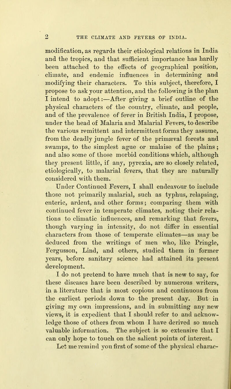 9 modification, as regards their etiological relations in India and the tropics, and that sufficient importance has hardly been attached to the effects of geographical position, climate, and endemic influences in determining and modifying their charactei’S. To this subject, therefore, I propose to ask your attention, and the following is the plan I intend to adopt:—After giving a brief outline of the physical characters of the country, climate, and people, and of the prevalence of fever in British India, I propose, under the head of Malaria and Malarial Fevers, to describe the various remittent and intermittent forms they assume, from the deadly jungle fever of the primaeval forests and swamps, to the simplest ague or malaise of the plains; and also some of those morbid conditions which, although they present little, if any, pyrexia, are so closely related, etiologically, to malarial fevers, that they are naturally considered with them. Under Continued Fevers, I shall endeavour to include those not primarily malarial, such as typhus, relapsing, enteric, ardent, and other forms; comparing them with continued fever in temperate climates, noting their rela- tions to climatic influences, and remarking that fevers, though varying in intensity, do not differ in essential characters from those of temperate climates—as may be deduced from the writings of men who, like Pringle, Fergusson, Lind, and others, studied them in former years, before sanitary science had attained its present development. I do not pretend to have much that is new to say, for these diseases have been described by numerous writers, in a literature that is most copious and continuous from the earliest periods down to the present day. But in giving my own impressions, and in submitting any new views, it is expedient that I should refer to and acknow- ledge those of others from whom I have derived so much valuable information. The subject is so extensive that I can only hope to touch on the salient points of interest. Let me remind you first of some of the physical charac-