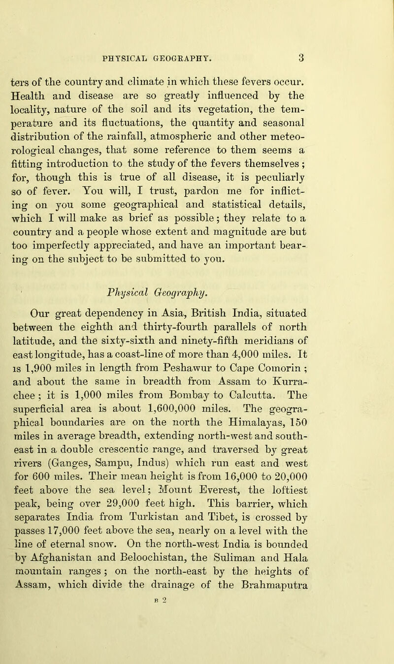 ters of the country and climate in which these fevers occur. Health and disease are so greatly influenced by the locality, nature of the soil and its vegetation, the tem- perature and its fluctuations, the quantity and seasonal distribution of the rainfall, atmospheric and other meteo- rological changes, that some reference to them seems a fitting introduction to the study of the fevers themselves ; for, though this is true of all disease, it is peculiarly so of fever. You will, I trust, pardon me for inflict- ing on you some geographical and statistical details, which I will make as brief as possible; they relate to a country and a people whose extent and magnitude are but too imperfectly appreciated, and have an important bear- ing on the subject to be submitted to you. Physical Geography. Our great dependency in Asia, British India, situated between the eighth and thirty-fourth parallels of north latitude, and the sixty-sixth and ninety-fifth meridians of east longitude, has a coast-line of more than 4,000 miles. It is 1,900 miles in length from Peshawur to Cape Comorin ; and about the same in breadth from Assam to Kurra- cliee ; it is 1,000 miles from Bombay to Calcutta. The superficial area is about 1,600,000 miles. The geogra- phical boundaries are on the north the Himalayas, 150 miles in average breadth, extending north-west and south- east in a double crescentic range, and traversed by great rivers (Ganges, Sampu, Indus) which run east and west for 600 miles. Their mean height is from 16,000 to 20,000 feet above the sea level; Mount Everest, the loftiest peak, being over 29,000 feet high. This barrier, which separates India from Turldstan and Tibet, is crossed by passes 17,000 feet above the sea, nearly on a level with the line of eternal snow. On the north-west India is bounded by Afghanistan and Beloochistan, the Suliman and Hala mountain ranges; on the north-east by the heights of Assam, which divide the drainage of the Brahmaputra