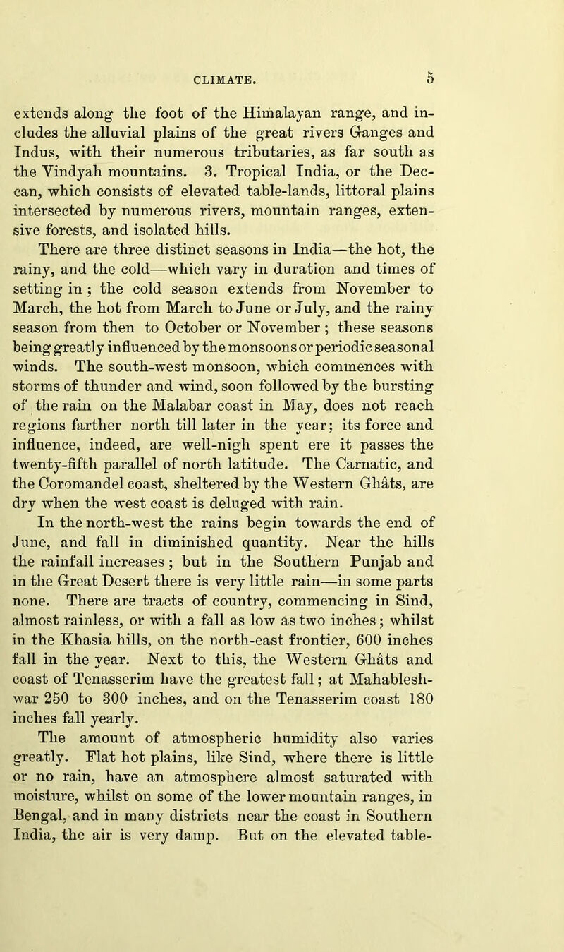 extends along the foot of the Himalayan range, and in- cludes the alluvial plains of the great rivers Ganges and Indus, with their numerous tributaries, as far south as the Yindyah mountains. 3. Tropical India, or the Dec- can, which consists of elevated table-lands, littoral plains intersected by numerous rivers, mountain ranges, exten- sive forests, and isolated hills. There are three distinct seasons in India—the hot, the rainy, and the cold—which vary in duration and times of setting in ; the cold season extends from November to March, the hot from March to June or July, and the rainy season from then to October or November ; these seasons being greatly influenced by the monsoons or periodic seasonal winds. The south-west monsoon, which commences with storms of thunder and wind, soon followed by the bursting of the rain on the Malabar coast in May, does not reach regions farther north till later in the year; its force and influence, indeed, are well-nigh spent ere it passes the twenty-fifth parallel of north latitude. The Carnatic, and the Coromandel coast, sheltered by the Western Ghats, are dry when the west coast is deluged with rain. In the north-west the rains begin towards the end of June, and fall in diminished quantity. Near the hills the rainfall increases; but in the Southern Punjab and in the Great Desert there is very little rain—in some parts none. There are tracts of country, commencing in Sind, almost rainless, or with a fall as low as two inches; whilst in the Khasia hills, on the north-east frontier, 600 inches fall in the year. Next to this, the Western Ghats and coast of Tenasserim have the greatest fall; at Mahablesh- war 250 to 300 inches, and on the Tenasserim coast 180 inches fall yearly. The amount of atmospheric humidity also varies greatly. Flat hot plains, like Sind, where there is little or no rain, have an atmosphere almost saturated with moisture, whilst on some of the lower mountain ranges, in Bengal, and in many districts near the coast in Southern India, the air is very damp. But on the elevated table-