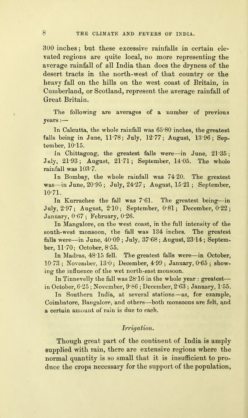 300 inches; but these excessive rainfalls in certain ele- vated regions are quite local, no more representing the average rainfall of all India than does the dryness of the desert tracts in the north-west of that country or the heavy fall on the hills on the west coast of Britain, in Cumberland, or Scotland, represent the average rainfall of Great Britain. The following are averages of a number of previous years:—• In Calcutta, the whole rainfall was 65*80 inches, the greatest falls being in June, 11*78; July, 12 77; August, 13*96; Sep- tember, 10T5. In Chittagong, the greatest falls were—in June, 2T35; J&ly, 21*93; August, 21*71 ; September, 14 05. The whole rainfall was 103-7. In Bombay, the whole rainfall was 74 20. The greatest was—in June, 20*95 ; July, 24*27 ; August, 15*21 ; September, 10*71. In Kurrachee the fall was 7*61. The greatest being-—in July, 2*97; August, 2*10; September, 0*81; December, 0*22 ; January, 0*67 ; February, 0*26. In Mangalore, on the west coast, in the full intensity of the south-west monsoon, the fall was 134 inches. The greatest falls were—in June, 40*09 ; July, 37*68 ; August, 23*14 ; Septem- ber, 11*70; October, 8*55. In Madras, 48*15 fell. The greatest falls were—in October, 10*73 ; November, 13*0; December, 4*99 ; January, 0*65 ; show- ing the influence of the wet north-east monsoon. In Tinnevelly the fall was 28*16 in the whole year : greatest— in October, 6*25 ; November, 9*86 ; December, 2*63 ; January, 1*55. In Southern India, at several stations—as, for example, Coimbatore, Bangalore, and others—both monsoons are felt, Rnd a certain amount of rain is due to each. Irrigation. Though great pai*t of the continent of India is amply supplied with rain, there are extensive regions where the normal quantity is so small that it is insufficient to pro- duce the crops necessary for the support of the population,