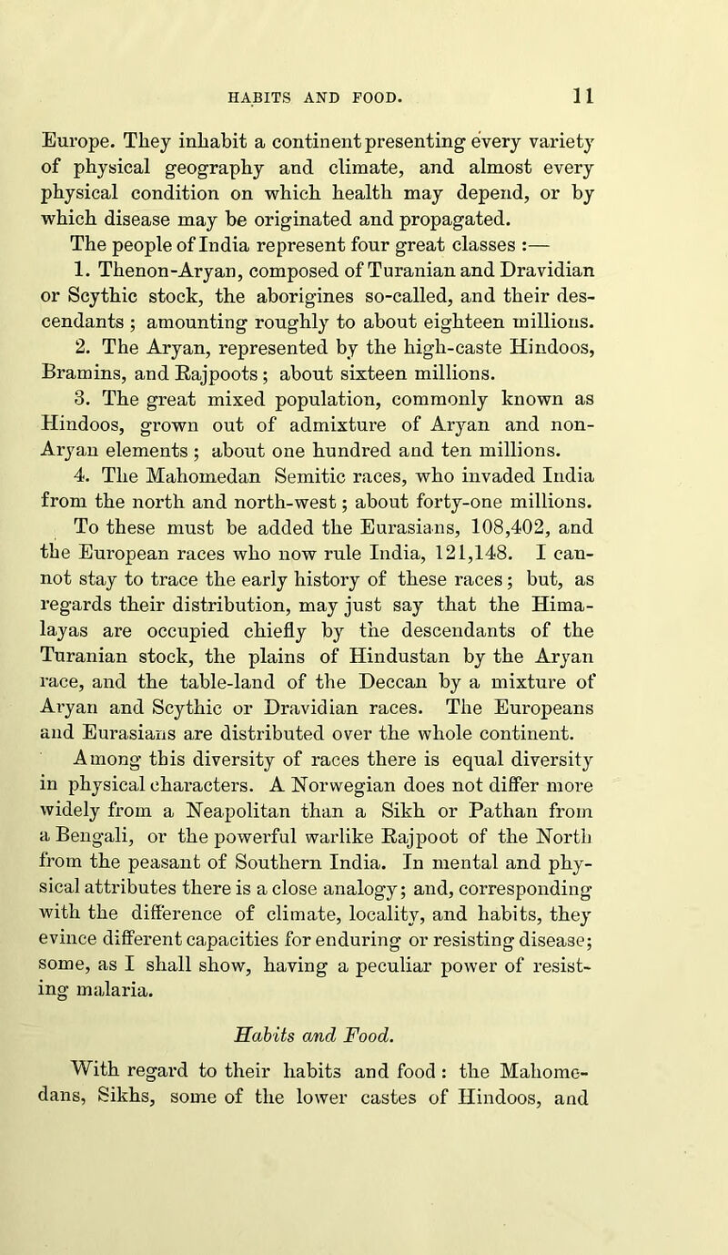 Europe. They inhabit a continent presenting every variety of physical geography and climate, and almost every physical condition on which health may depend, or by which disease may be originated and propagated. The people of India represent four great classes :— 1. Thenon-Aryan, composed of Turanian and Dravidian or Scythic stock, the aborigines so-called, and their des- cendants ; amounting roughly to about eighteen millions. 2. The Aryan, represented by the high-caste Hindoos, Bramins, and Rajpoots ; about sixteen millions. 3. The great mixed population, commonly known as Hindoos, grown out of admixture of Aryan and non- Aryan elements ; about one hundred and ten millions. 4. The Mahomedan Semitic races, who invaded India from the north and north-west; about forty-one millions. To these must be added the Eurasians, 108,402, and the European races who now rule India, 121,148. I can- not stay to trace the early history of these races; but, as regards their distribution, may just say that the Hima- layas are occupied chiefly by the descendants of the Turanian stock, the plains of Hindustan by the Aryan race, and the table-land of the Deccan by a mixture of Aryan and Scythic or Dravidian races. The Europeans and Eurasians are distributed over the whole continent. Among this diversity of races there is equal diversity in physical characters. A Norwegian does not differ more widely from a Neapolitan than a Sikh or Pathan from a Bengali, or the powerful warlike Rajpoot of the North from the peasant of Southern India. In mental and phy- sical attributes there is a close analogy; and, corresponding with the difference of climate, locality, and habits, they evince different capacities for enduring or resisting disease; some, as I shall show, having a peculiar power of resist- ing malaria. Habits and Food. With regard to their habits and food : the Maliome- dans, Sikhs, some of the lower castes of Hindoos, and