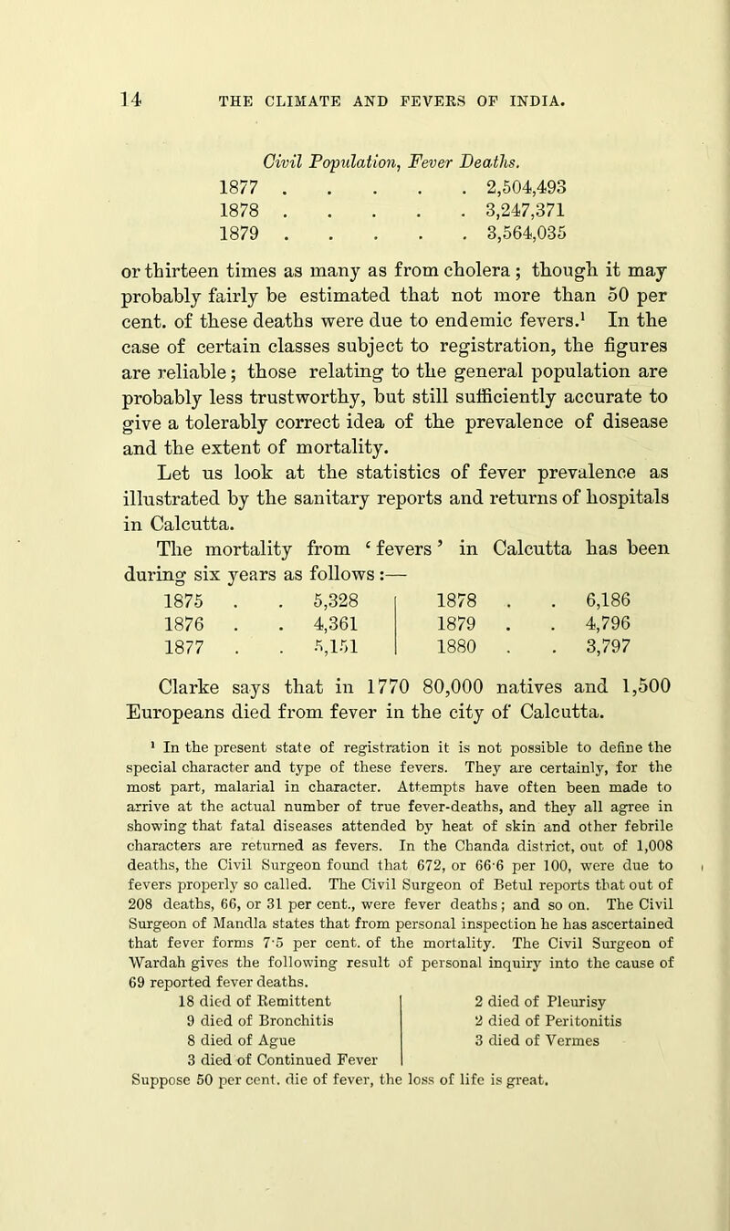 Civil Population, Fever Deaths. 1877 2,504,493 1878 3,247,371 1879 3,564,035 or thirteen times as many as from cholera; though it may probably fairly be estimated that not more than 50 per cent, of these deaths were due to endemic fevers.1 In the case of certain classes subject to registration, the figures are reliable; those relating to the general population are probably less trustworthy, but still sufficiently accurate to give a tolerably correct idea of the prevalence of disease and the extent of mortality. Let us look at the statistics of fever prevalence as illustrated by the sanitary reports and returns of hospitals in Calcutta. The mortality from £ fevers ’ in Calcutta has been during six years as follows 1875 . 5,328 1878 . . 6,186 1876 . 4,361 1879 . . 4,796 1877 . 5,151 1880 . . 3,797 Clarke says that in 1770 80,000 natives and 1,500 Europeans died from fever in the city of Calcutta. 1 In the present state of registration it is not possible to define the special character and type of these fevers. They are certainly, for the most part, malarial in character. Attempts have often been made to arrive at the actual number of true fever-deaths, and they all agree in showing that fatal diseases attended by heat of skin and other febrile characters are returned as fevers. In the Chanda district, out of 1,008 deaths, the Civil Surgeon found that 672, or 66-6 per 100, were due to fevers properly so called. The Civil Surgeon of Betul reports that out of 208 deaths, 66, or 31 per cent., were fever deaths; and so on. The Civil Surgeon of Mandla states that from personal inspection he has ascertained that fever forms 7'5 per cent, of the mortality. The Civil Surgeon of Wardah gives the following result of personal inquiry into the cause of 69 reported fever deaths. 18 died of Remittent 9 died of Bronchitis 8 died of Ague 3 died of Continued Fever Suppose 50 per cent, die of fever, the loss of life is great. 2 died of Pleurisy 2 died of Peritonitis 3 died of Vermes