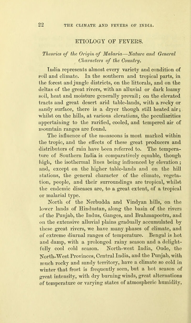 ETIOLOGY OF FEVERS. Theories of the Origin of Malaria—Nature and General Characters of the Country. India represents almost every variety and condition of soil and climate. In the southern and tropical parts, in the forest and jungle districts, on the littorals, and on the deltas of the great rivers, with an alluvial or dark loamy soil, heat and moisture generally prevail; on the elevated tracts and great desert arid table-lands, with a rocky or sandy surface, there is a dryer though still heated air; whilst on the hills, at various elevations, the peculiarities appertaining to the rarified, cooled, and tempered air of mountain ranges are found. The influence of the monsoons is most marked within the tropic, and the effects of these great producers and distributors of rain have been referred to. The tempera- ture of Southern India is comparatively equable, though high, the isothermal lines being influenced by elevation ; and, except on the higher table-lands and on the hill stations, the general character of the climate, vegeta- tion, people, and their surroundings are tropical, whilst the endemic diseases are, to a great extent, of a tropical or malarial type. North of the Nerbudda and Vindyan hills, on the lower lands of Hindustan, along the basin of the rivers of the Punjab, the Indus, Ganges, and Brahmapootra, and on the extensive alluvial plains gradually accumulated by these great rivers, we have many phases of climate, and of extreme diurnal ranges of temperature. Bengal is hot and damp, with a prolonged rainy season and a delight- fully cool cold season. North-west India, Oude, the North-West Provinces, Central India, and the Punjab, with much rocky and sandy territory, have a climate so cold in winter that frost is frequently seen, but a hot season of great intensity, with dry burning winds, great alternations of temperature or varying states of atmospheric humidity,