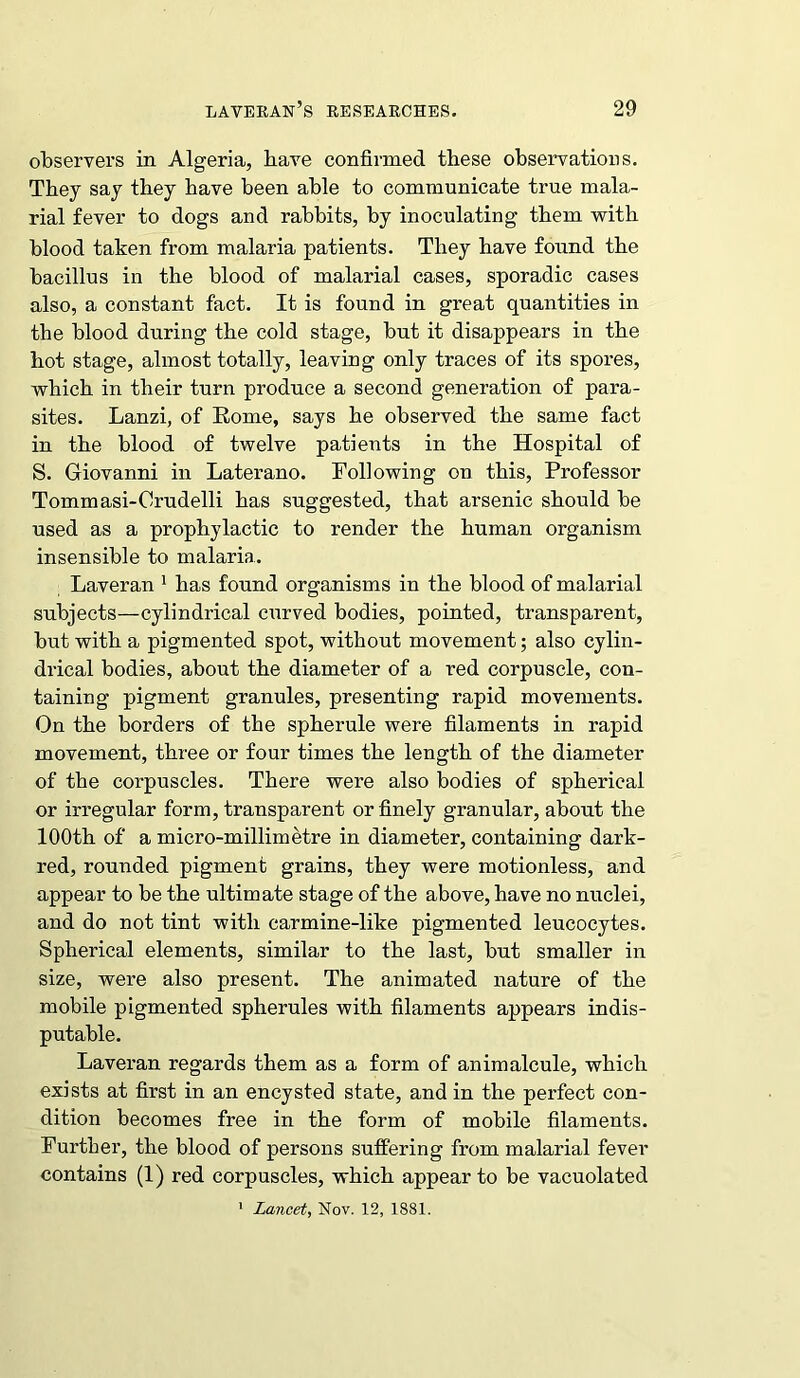 observers in Algeria, have confirmed these observations. They say they have been able to communicate true mala- rial fever to dogs and rabbits, by inoculating them with blood taken from malaria patients. They have found the bacillus in the blood of malarial cases, sporadic cases also, a constant fact. It is found in great quantities in the blood during the cold stage, but it disappears in the hot stage, almost totally, leaving only traces of its spores, which in their turn produce a second generation of para- sites. Lanzi, of Borne, says he observed the same fact in the blood of twelve patients in the Hospital of S. Giovanni in Laterano. Following on this, Professor Tommasi-Crudelli has suggested, that arsenic should be used as a prophylactic to render the human organism insensible to malaria. Laveran 1 has found organisms in the blood of malarial subjects—cylindrical curved bodies, pointed, transparent, but with a pigmented spot, without movement; also cylin- drical bodies, about the diameter of a red corpuscle, con- taining pigment granules, presenting rapid movements. On the borders of the spherule were filaments in rapid movement, three or four times the length of the diameter of the corpuscles. There were also bodies of spherical or irregular form, transparent or finely granular, about the 100th of a micro-millimetre in diameter, containing dark- red, rounded pigment grains, they were motionless, and appear to be the ultimate stage of the above, have no nuclei, and do not tint with carmine-like pigmented leucocytes. Spherical elements, similar to the last, but smaller in size, were also present. The animated nature of the mobile pigmented spherules with filaments appears indis- putable. Laveran regards them as a form of animalcule, which exists at first in an encysted state, and in the perfect con- dition becomes free in the form of mobile filaments. Further, the blood of persons suffering from malarial fever contains (1) red corpuscles, which appear to be vacuolated 1 Lancet, Nov. 12, 1881.