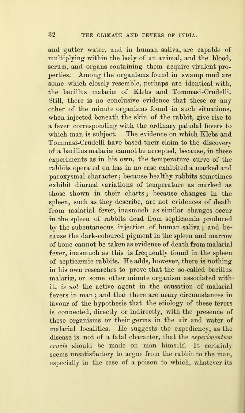 and gutter water, and in human saliva, are capable of multiplying within the body of an animal, and the blood, serum, and organs containing them acquire virulent pro- perties. Among the organisms found in swamp mud are some which closely resemble, perhaps are identical with, the bacillus malarial of Klebs and Tommasi-Crudelli. Still, there is no conclusive evidence that these or any other of the minute organisms found in such situations, when injected beneath the skin of the rabbit, give rise to a fever corresponding with the ordinary paludal fevers to which man is subject. The evidence on which Klebs and Tommasi-Crudelli have based their claim to the discovery of a bacillus malariae cannot be accepted, because, in these experiments as in his own, the temperature curve of the rabbits operated on has in no case exhibited a marked and paroxysmal character; because healthy rabbits sometimes exhibit diurnal variations of temperature as marked as those shown in their charts ; because changes in the spleen, such as the}7 describe, are not evidences of death from malarial fever, inasmuch as similar changes occur in the spleen of rabbits dead from septicaemia produced by the subcutaneous injection of human saliva; and be- cause the dark-coloured pigment in the spleen and marrow of bone cannot be taken as evidence of death from malarial fever, inasmuch as this is frequently found in the spleen of septicaemic rabbits. He adds, however, there is nothing in his own researches to prove that the so-called bacillus malariae, or some other minute organism associated with' it, is not the active agent in the causation of malarial fevers in man; and that there are many circumstances in favour of the hypothesis that the etiology of these fevers is connected, directly or indirectly, with the presence of these organisms or their germs in the air and water of malarial localities. He suggests the expediency, as the disease is not of a fatal character, that the experimentum crucis should be made on man himself. It certainly seems unsatisfactory to argue from the rabbit to the man, especially in the case of a poison to which, whatever its