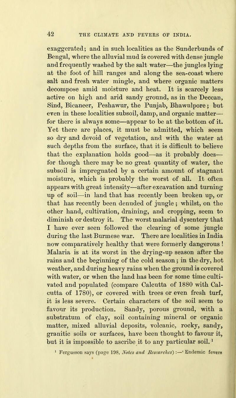 exaggerated; and in such localities as the Sunderbunds of Bengal, where the alluvial mud is covered with dense jungle and frequently washed by the salt water—the jungles lying at the foot of hill ranges and along the sea-coast where salt and fresh water mingle, and where organic matters decompose amid moisture and heat. It is scarcely less active on high and arid sandy ground, as in the Deccan, Sind, Bicaneer, Peshawur, the Punjab, Bhawulpore; but even in these localities subsoil, damp, and organic matter— for there is always some—appear to be at the bottom of it. Yet there are places, it must be admitted, which seem so dry and devoid of vegetation, and with the water at such depths from the surface, that it is difficult to believe that the explanation holds good—as it probably does— for though there may be no great quantity of water, the subsoil is impregnated by a certain amount of stagnant moisture, which is probably the worst of all. It often appears with great intensity—after excavation and turning up of soil—in land that has recently been broken up, or that has recently been denuded of jungle ; whilst, on the other hand, cultivation, draining, and cropping, seem to diminish or destroy it. The worst malarial dysentery that I have ever seen followed the clearing of some jungle during the last Burmese war. There are localities in India now comparatively healthy that were formerly dangerous ! Malaria is at its worst in the drjdng-up season after the rains and the beginning of the cold season; in the dry, hot weather, and during heavy rains when the ground is covered with water, or when the land has been for some time culti- vated and populated (compare Calcutta of 1880 with Cal- cutta of 1780), or covered with trees or even fresh turf, it is less severe. Certain characters of the soil seem to favour its production. Sandy, porous ground, with a substratum of clay, soil containing mineral or organic matter, mixed alluvial deposits, volcanic, rocky, sandy, granitic soils or surfaces, have been thought to favour it, but it is impossible to ascribe it to any particular soil.1 1 Fergusson says (page 198, Notes and Researches) :—‘ Endemic fevers