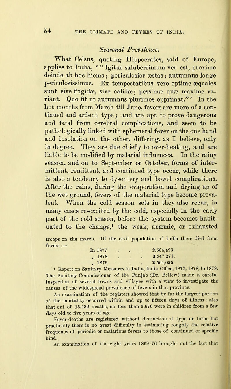 Seasonal Prevalence. What Celsus, quoting Hippocrates, said of Europe, applies to India, ‘ “ Igitur saluberrixnum ver est, proxime deinde ab hoc hiems ; periculosior sestas ; autumnus longe periculosissimus. Ex tempestatibus vero optime sequales sunt sive frigidse, sive calidse; pessimse quse maxime va- riant. Quo fit ut autumnus plurimos opprimat.” 5 In the hot months from March till June, fevers are more of a con- tinued and ardent type ; and are apt to prove dangerous and fatal from cerebral complications, and seem to be pathologically linked with ephemeral fever on the one hand and insolation on the other, differing, as I believe, only in degree. They are due chiefly to over-heating, and are liable to be modified by malarial influences. In the rainy season, and on to September or October, forms of inter- mittent, remittent, and continued type occur, while there is also a tendency to dysentery and bowel complications. After the rains, during the evaporation and drying up of the wet ground, fevers of the malarial type become preva- lent. When the cold season sets in they also recur, in many cases re-excited by the cold, especially in the early part of the cold season, before the system becomes habit- uated to the change,1 the weak, ansemic, or exhausted troops on the march. Of the civil population of India there died from fpvprfl • In 1877 . . . 2,504,493. „ 1878 . . . 3.247 371. „ 1879 . . . 3 664,035. 1 Report on Sanitary Measures in India, India Office, 1877,1878, to 1879. The Sanitary Commissioner of the Punjab (Dr. Bellew) made a carefu inspection of several towns and villages with a view to investigate the causes of the widespread prevalence of fevers in that province. An examination of the registers showed that by far the largest portion of the mortality occurred within and up to fifteen days of illness ; also that out of 15,432 deaths, no less than 3,676 were in children from a few days old to five years of age. Fever-deaths are registered without distinction of type or form, but practically there is no great difficulty in estimating roughly the relative frequency of periodic or malarious fevers to those of continued or specific kind. An examination of the eight years 1869-76 brought out the fact that
