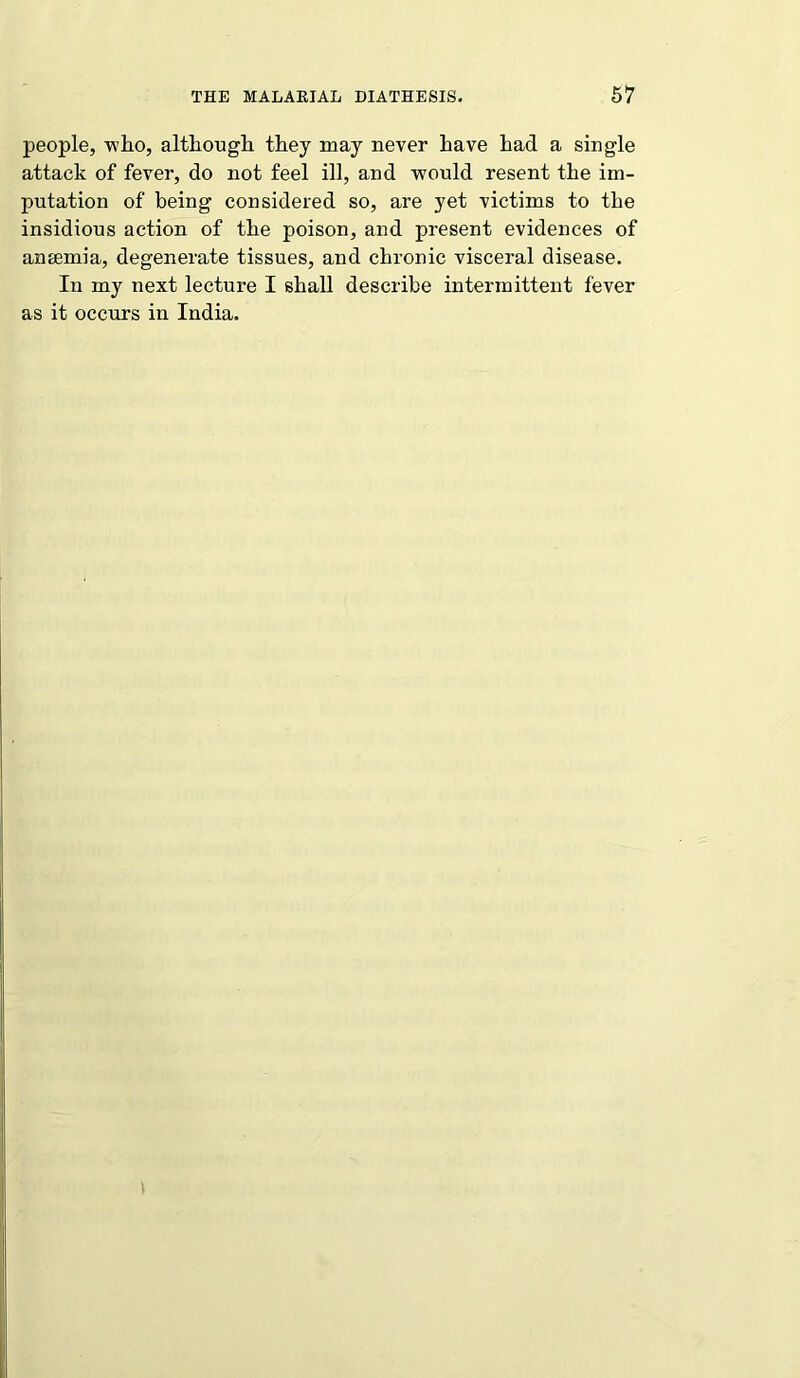 people, who, although they may never have had a single attack of fever, do not feel ill, and would resent the im- putation of being considered so, are yet victims to the insidious action of the poison, and present evidences of amemia, degenerate tissues, and chronic visceral disease. In my next lecture I shall describe intermittent fever as it occurs in India.