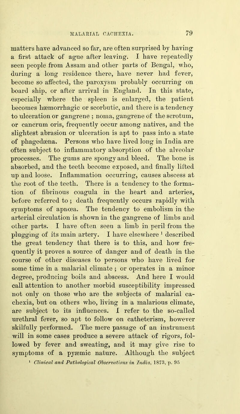 matters have advanced so far, are often surprised by having- a first attack of ague after leaving. I have repeatedly seen people from Assam and other parts of Bengal, who, during a long residence there, have never had fever, become so alfected, the paroxysm probably occurring on board ship, or after arrival in England. In this state, especially where the spleen is enlarged, the patient becomes haemorrhagic or scorbutic, and there is a tendency to ulceration or gangrene ; noma, gangrene of the scrotum, or cancrum oris, frequently occur among natives, and the slightest abrasion or ulceration is apt to pass into a state of phagedeena. Persons who have lived long in India are often subject to inflammatory absorption of the alveolar processes. The gums are spongy and bleed. The bone is absorbed, and the teeth become exposed, and finally lifted up and loose. Inflammation occurring, causes abscess at the root of the teeth. There is a tendency to the forma- tion of fibrinous coagula in the heart and arteries, before referred to; death frequently occurs rapidly with symptoms of apncea. The tendency to embolism in the arterial circulation is shown in the gangrene of limbs and other parts. I have often seen a limb in peril from the plugging of its main artery. I have elsewhere 1 described the great tendency that there is to this, and how fre- quently it proves a source of danger and of death in the course of other diseases to persons who have lived for some time in a malarial climate ; or operates in a minor degree, producing boils and abscess. And here I would call attention to another morbid susceptibility impressed not only on those who are the subjects of malarial ca- chexia, but on others who, living in a malarious climate, are subject to its influences. I refer to the so-called urethral fever, so apt to follow on catheterism, however skilfully performed. The mere passage of an instrument will in some cases produce a severe attack of rigors, fol- lowed by fever and sweating, and it may give rise to symptoms of a pyrnmic nature. Although the subject 1 Clinical and Pathological Observations in India, 1873, p. 95