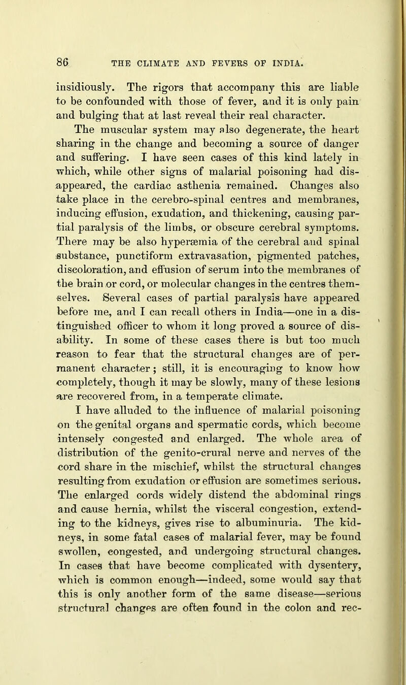 insidiously. The rigors that accompany this are liable to be confounded with those of fever, and it is only pain and bulging that at last reveal their real character. The muscular system may also degenerate, the heart sharing in the change and becoming a source of danger and suffering. I have seen cases of this kind lately in which, while other signs of malarial poisoning had dis- appeared, the cardiac asthenia remained. Changes also take place in the cerebro-spinal centres and membranes, inducing effusion, exudation, and thickening, causing par- tial paratysis of the limbs, or obscure cerebral symptoms. There may be also hypersemia of the cerebral and spinal substance, punctiform extravasation, pigmented patches, discoloration, and effusion of serum into the membranes of the brain or cord, or molecular changes in the centres them- selves. Several cases of partial paralysis have appeared before me, and I can recall others in India—one in a dis- tinguished officer to whom it long proved a source of dis- ability. In some of these cases there is but too much reason to fear that the structural changes are of per- manent character; still, it is encouraging to know how completely, though it may be slowly, many of these lesions are recovered from, in a temperate climate. I have alluded to the influence of malarial poisoning on the genital organs and spermatic cords, which become intensely congested and enlarged. The whole area of distribution of the genito-crural nerve and nerves of the cord share in the mischief, whilst the structural changes resulting from exudation or effusion are sometimes serious. The enlarged cords widely distend the abdominal rings and cause hernia, whilst the visceral congestion, extend- ing to the kidneys, gives rise to albuminuria. The kid- neys, in some fatal cases of malarial fever, may be found swollen, congested, and undergoing structural changes. In cases that have become complicated with dysentery, which is common enough—indeed, some would say that this is only another form of the same disease—serious structural changes are often found in the colon and rec-