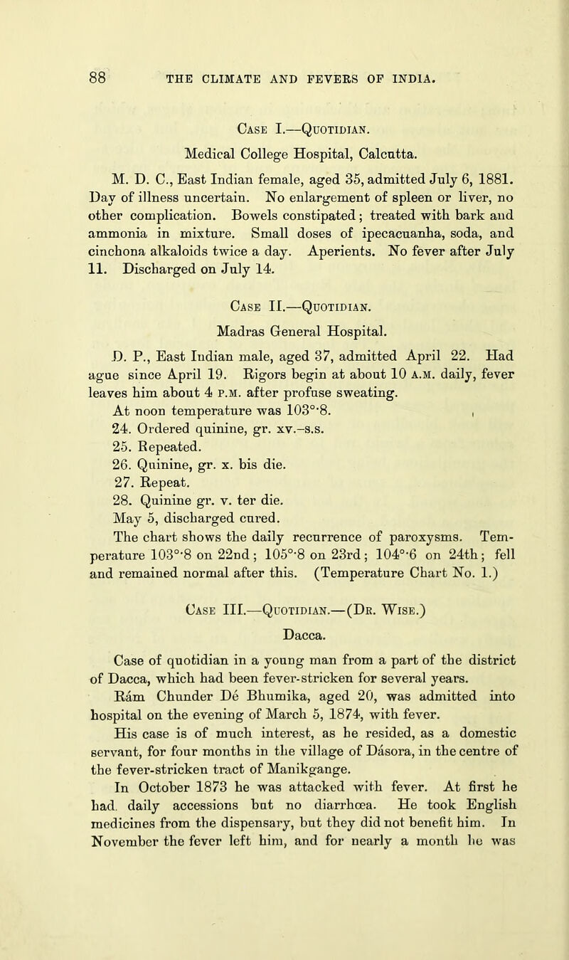 Case I.—Quotidian. Medical College Hospital, Calcutta. M. D. C., East Indian female, aged 35, admitted July 6, 1881. Day of illness uncertain. No enlargement of spleen or liver, no other complication. Bowels constipated; treated with bark and ammonia in mixture. Small doses of ipecacuanha, soda, and cinchona alkaloids twice a day. Aperients. No fever after July 11. Discharged on July 14. Case II.—Quotidian. Madras General Hospital. D. P., East Indian male, aged 37, admitted April 22. Had ague since April 19. Rigors begin at about 10 a.m. daily, fever leaves him about 4 p.m. after profuse sweating. At noon temperature was 103o,8. , 24. Ordered quinine, gr. xv.-s.s. 25. Repeated. 26. Quinine, gr. x. bis die. 27. Repeat. 28. Quinine gr. v. ter die. May 5, discharged cured. The chart shows the daily recurrence of paroxysms. Tem- perature 103o,8 on 22nd ; 105°-8 on 23rd ; 104°-6 on 24th; fell and remained normal after this. (Temperature Chart No. 1.) Case III.—Quotidian.—(Dr. Wise.) Dacca. Case of quotidian in a young man from a part of the district of Dacca, which had been fever-stricken for several years. Ram Chunder De Bhumika, aged 20, was admitted into hospital on the evening of March 5, 1874, with fever. His case is of much interest, as he resided, as a domestic servant, for four months in the village of Dasora, in the centre of the fever-stricken tract of Manikgange. In October 1873 he was attacked with fever. At first he had. daily accessions but no diarrhoea. He took English medicines from the dispensary, but they did not benefit him. In November the fever left him, and for nearly a month he was