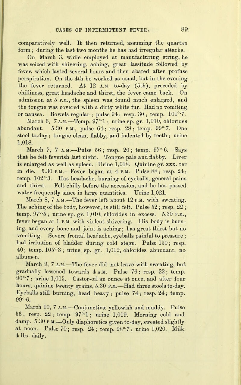 comparatively well. It then returned, assuming the quartan form; during the last two months he has had irregular attacks. On March 3, while employed at manufacturing string, he was seized with shivering, aching, great lassitude followed by fever, which lasted several hours and then abated after profuse perspiration. On the 4th he worked as usual, but in the evening the fever returned. At 12 A.M. to-day (5th), preceded by chilliness, great headache and thirst, the fever came back. On admission at 5 p.m., the spleen was found much enlarged, and the tongue was covered with a dirty white fur. Had no vomiting or nausea. Bowels regular ; pulse 94 ; resp. 30 ; temp. 101o,7. March 6, 7 a.m.—Temp. 97°'l ; urine sp. gr. 1,010, chlorides abundant. 5.30 p.m., pulse 64; resp. 28; temp. 990,7. One stool to-day; tongue clean, flabby, and indented by teeth ; urine 1,018. March 7, 7 a.m.—Pulse 56 ; resp. 20 ; temp. 97°'6. Says that he felt feverish last night. Tongue pale and flabby. Liver is enlarged as well as spleen. Urine 1,018. Quinine gr. xxx. ter in die. 5.30 p.m.—Fever began at 4 p.m. Pulse 88; resp. 24; temp. 102°'3. Has headache, burning of eyeballs, general pains and thirst. Felt chilly before the accession, and he has passed water frequently since in large quantities. Urine 1,021. March 8, 7 A.M.—The fever left about 12 p.m. with sweating. The aching of the body, however, is still felt. Pulse 52 ; resp. 22 ; temp. 970-5 ; urine sp. gr. 1,010, chlorides in excess. 5.30 p.m., fever began at 1 p.m. with violent shivering. His body is burn- ing, and every bone and joint is aching; has great thirst but no vomiting. Severe frontal headache, eyeballs painful to pressure ; had irritation of bladder during cold stage. Pulse 130; resp. 40; temp. 105°-3 ; urine sp. gr. 1,019, chlorides abundant, no albumen. March 9, 7 A.M.—The fever did not leave with sweating, but gradually lessened towards 4 A.M. Pulse 76; resp. 22 ; temp. 90°-7 ; urine 1,015. Castor-oil an ounce at once, and after four hours, quinine twenty grains, 5.30 p.m.—Had three stools to-day. Eyeballs still burning, head heavy ; pulse 74; resp. 24; temp. 99D,6. March 10, 7 a.m.—Conjunctivas yellowish and muddy. Pulse 56 ; resp. 22 ; temp. 97°T ; urine 1,019. Morning cold and damp. 5.30 p.m.—Only diaphoretics given to-day, sweated slightly at noon. Pulse 70; resp. 24; temp. 98°‘7; urine 1,020. Milk 4 lbs. daily.