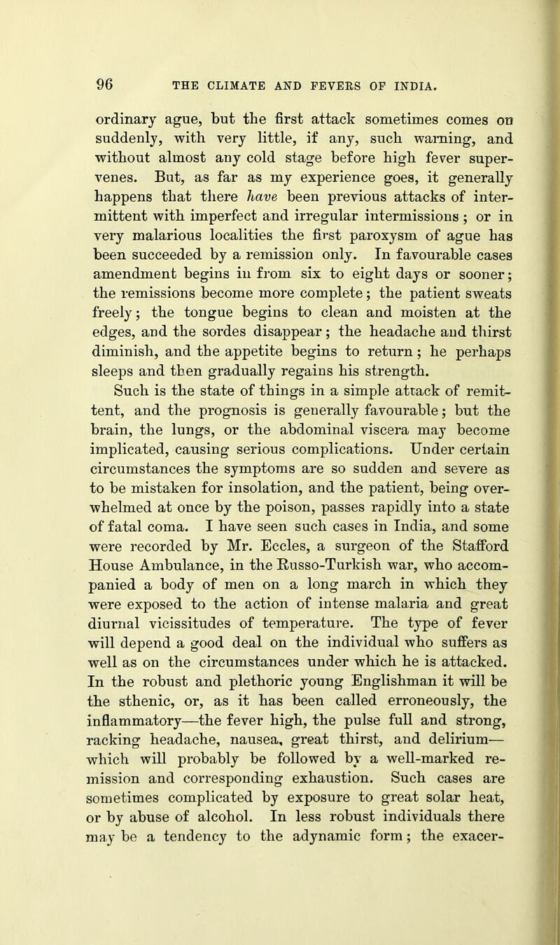 ordinary ague, but the first attack sometimes comes on suddenly, with very little, if any, such warning, and without almost any cold stage before high fever super- venes. But, as far as my experience goes, it generally happens that there have been previous attacks of inter- mittent with imperfect and irregular intermissions ; or in very malarious localities the first paroxysm of ague has been succeeded by a remission only. In favourable cases amendment begins in from six to eight days or sooner; the remissions become more complete; the patient sweats freely; the tongue begins to clean and moisten at the edges, and the sordes disappear; the headache and thirst diminish, and the appetite begins to return; he perhaps sleeps and then gradually regains his strength. Such is the state of things in a simple attack of remit- tent, and the prognosis is generally favourable; but the brain, the lungs, or the abdominal viscera may become implicated, causing serious complications. Under certain circumstances the symptoms are so sudden and severe as to be mistaken for insolation, and the patient, being over- whelmed at once by the poison, passes rapidly into a state of fatal coma. I have seen such cases in India, and some were recorded by Mr. Eccles, a surgeon of the Stafford House Ambulance, in the Russo-Turkish war, who accom- panied a body of men on a long march in which they were exposed to the action of intense malaria and great diurnal vicissitudes of temperature. The type of fever will depend a good deal on the individual who suffers as well as on the circumstances under which he is attacked. In the robust and plethoric young Englishman it will be the sthenic, or, as it has been called erroneously, the inflammatory—the fever high, the pulse full and strong, racking headache, nausea, great thirst, and delirium— which will probably be followed by a well-marked re- mission and corresponding exhaustion. Such cases are sometimes complicated by exposure to great solar heat, or by abuse of alcohol. In less robust individuals there may be a tendency to the adynamic form; the exacer-