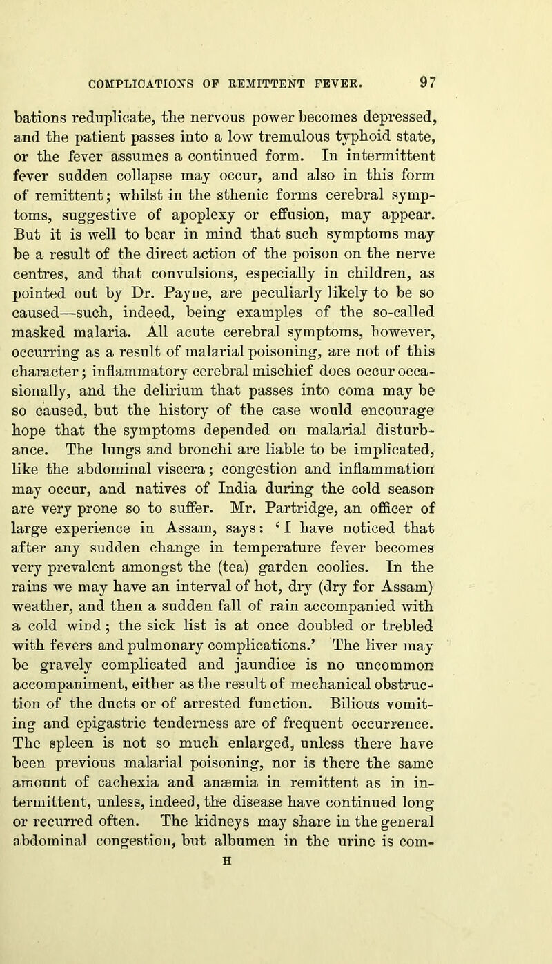 bations reduplicate, the nervous power becomes depressed, and the patient passes into a low tremulous typhoid state, or the fever assumes a continued form. In intermittent fever sudden collapse may occur, and also in this form of remittent; whilst in the sthenic forms cerebral symp- toms, suggestive of apoplexy or effusion, may appear. But it is well to bear in mind that such symptoms may be a result of the direct action of the poison on the nerve centres, and that convulsions, especially in children, as pointed out by Dr. Payne, are peculiarly likely to be so caused—such, indeed, being examples of the so-called masked malaria. All acute cerebral symptoms, however, occurring as a result of malarial poisoning, are not of this character; inflammatory cerebral mischief does occur occa- sionally, and the delirium that passes into coma may be so caused, but the history of the case would encourage hope that the symptoms depended on malarial disturb- ance. The lungs and bronchi are liable to be implicated, like the abdominal viscera; congestion and inflammation may occur, and natives of India during the cold season are very prone so to suffer. Mr. Partridge, an officer of large experience in Assam, says: ‘ I have noticed that after any sudden change in temperature fever becomes very prevalent amongst the (tea) garden coolies. In the rains we may have an interval of hot, dry (dry for Assam) weather, and then a sudden fall of rain accompanied with a cold wind; the sick list is at once doubled or trebled with fevers and pulmonary complications.’ The liver may be gravely complicated and jaundice is no uncommon accompaniment, either as the result of mechanical obstruc- tion of the ducts or of arrested function. Bilious vomit- ing and epigastric tenderness are of frequent occurrence. The spleen is not so much enlarged, unless there have been previous malarial poisoning, nor is there the same amount of cachexia and anaemia in remittent as in in- termittent, unless, indeed, the disease have continued long or recurred often. The kidneys may share in the general abdominal congestion, but albumen in the urine is com- H