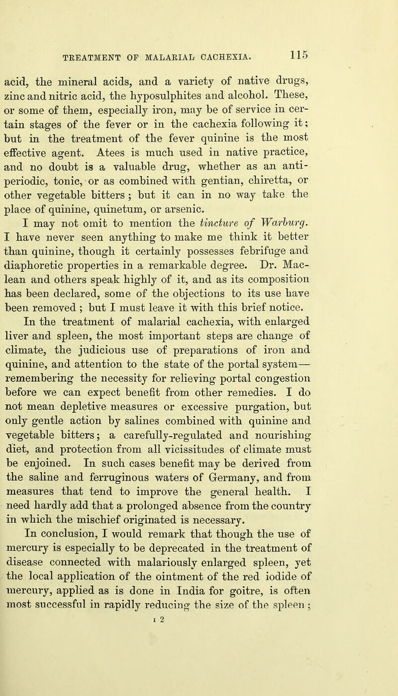 TREATMENT OF MALARIAL CACHEXIA. acid, the mineral acids, and a variety of native drugs, zinc and nitric acid, the hyposulphites and alcohol. These, or some of them, especially iron, may he of service in cer- tain stages of the fever or in the cachexia following it; but in the treatment of the fever quinine is the most effective agent. Atees is much used in native practice, and no doubt is a valuable drug, whether as an anti- periodic, tonic, or as combined with gentian, chiretta, or other vegetable bitters ; but it can in no way take the place of quinine, quinetum, or arsenic. I may not omit to mention the tincture of Warburg. I have never seen anything to make me think it better than quinine, though it certainly possesses febrifuge and diaphoretic properties in a remarkable degree. Dr. Mac- lean and others speak highly of it, and as its composition has been declared, some of the objections to its use have been removed ; but I must leave it with this brief notice. In the treatment of malarial cachexia, with enlarged liver and spleen, the most important steps are change of climate, the judicious use of preparations of iron and quinine, and attention to the state of the portal system— remembering the necessity for relieving portal congestion before we can expect benefit from other remedies. I do not mean depletive measures or excessive purgation, but only gentle action by salines combined with quinine and vegetable bitters; a carefully-regulated and nourishing diet, and protection from all vicissitudes of climate must be enjoined. In such cases benefit may be derived from the saline and ferruginous waters of Germany, and from measures that tend to improve the general health. I need hardly add that a prolonged absence from the country in which the mischief originated is necessary. In conclusion, I would remark that though the use of mercury is especially to be deprecated in the treatment of disease connected with malariouslv enlarged spleen, yet the local application of the ointment of the red iodide of mercury, applied as is done in India for goitre, is often most successful in rapidly reducing the size of the spleen ;