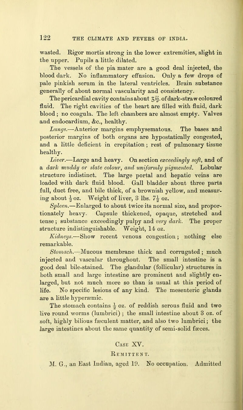 wasted. Rigor mortis strong in the lower extremities, slight in the upper. Pupils a little dilated. The vessels of the pia mater are a good deal injected, the blood dark. No inflammatory effusion. Only a few drops of pale pinkish serum in the lateral ventricles. Brain substance generally of about normal vascularity and consistency. The pericardial cavity contains about 5 ij. of dark-straw coloured fluid. The right cavities of the heart are filled with fluid, dark blood; no coagula. The left chambers are almost empty. Yalves and endocardium, &c., healthy. Lungs.—Anterior margins emphysematous. The bases and posterior margins of both organs are hypostatically congested, and a little deficient in crepitation ; rest of pulmonary tissue healthy. Liver.—Large and heavy. On section exceedingly soft, and of a dark muddy or slate colour, and uniformly pigmented. Lobular structure indistinct. The large portal and hepatic veins are loaded with dark fluid blood. Gall bladder about three parts full, duct free, and bile thick, of a brownish yellow, and measur- ing about -|oz. Weight of liver, 3 lbs. 7^ oz. Spleen.—Enlarged to about twice its normal size, and propor- tionately heavy. Capsule thickened, opaque, stretched and tense ; substance exceedingly pulpy and very dark. The proper structure indistinguishable. Weight, 14 oz. Kidneys.—Show recent venous congestion; nothing else remarkable. Stomach.—Mucous membrane thick and corrugated; much injected and vascular throughout. The small intestine is a good deal bile-stained. The glandular (follicular) structures in both small and large intestine are prominent and slightly en- larged, but not much more so than is usual at this period of life. No specific lesions of any kind. The mesenteric glands are a little hypertemic. The stomach contains ^ oz. of reddish serous fluid and two live round worms (lumbrici) ; the small intestine about 3 oz. of soft, highly bilious faeculent matter, and also two lumbrici; the large intestines about the same quantity of semi-solid fseces. Case XV. Remittent. M. G., an East Indian, aged 19. No occupation. Admitted