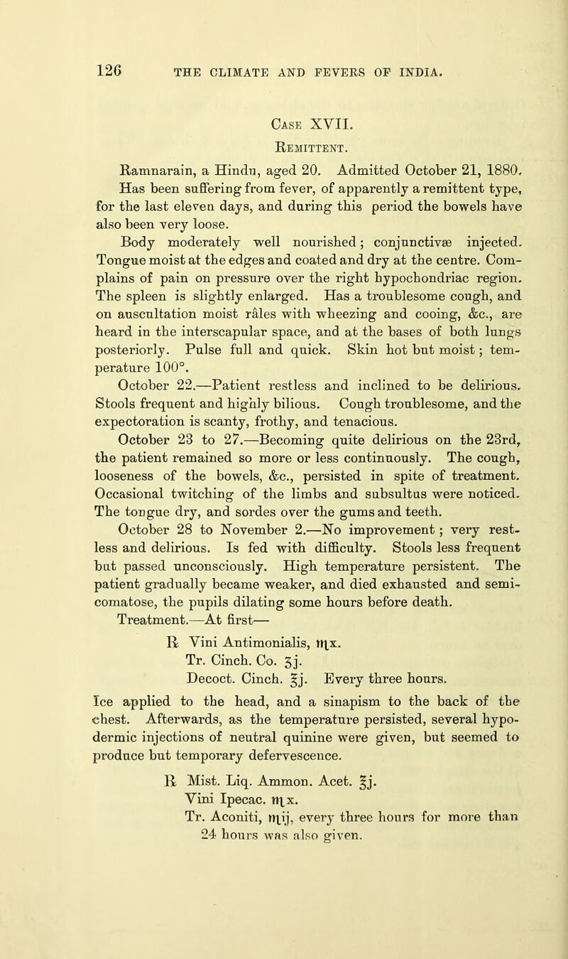 Case XVII. Remittent. Ramnarain, a Hindu, aged 20. Admitted October 21, 1880. Has been suffering from fever, of apparently a remittent type, for the last eleven days, and during this period the bowels have also been very loose. Body moderately well nourished; conjunctivse injected. Tongue moist at the edges and coated and dry at the centre. Com- plains of pain on pressure over the right hypochondriac region. The spleen is slightly enlarged. Has a troublesome cough, and on auscultation moist rales with wheezing and cooing, &c., are heard in the interscapular space, and at the bases of both lungs posteriorly. Pulse full and quick. Skin hot but moist; tem- perature 100°. October 22.—Patient restless and inclined to be delirious. Stools frequent and highly bilious. Cough troublesome, and the expectoration is scanty, frothy, and tenacious. October 23 to 27.—Becoming quite delirious on the 23rd, the patient remained so more or less continuously. The cough, looseness of the bowels, &c., persisted in spite of treatment. Occasional twitching of the limbs and subsultus were noticed. The tongue dry, and sordes over the gums and teeth. October 28 to November 2.—No improvement ; very rest- less and delirious. Is fed with difficulty. Stools less frequent but passed unconsciously. High temperature persistent. The patient gradually became weaker, and died exhausted and semi- comatose, the pupils dilating some hours before death. Treatment.—At first— R Vini Antimonialis, tqx. Tr. Cinch. Co. 3j. Decoct. Cinch, ^j. Every three hours. Ice applied to the head, and a sinapism to the back of the chest. Afterwards, as the temperature persisted, several hypo- dermic injections of neutral quinine were given, but seemed to produce but temporary defervescence. R Mist. Liq. Ammon. Acet. §j. Vini Ipecac, rqx. Tr. Aconiti, rrpij, every three hours for more than 24 hours was also given.