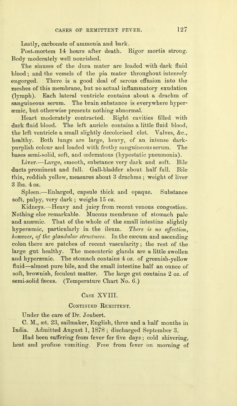 Lastly, carbonate of ammonia and bark. Post-mortem 14 hours after death. Rigor mortis strong. Body moderately well nourished. The sinuses of the dura mater are loaded with dark fluid bloodand the vessels of the pia mater throughout intensely engorged. There is a good deal of serous effusion into the meshes of this membrane, but no actual inflammatory exudation (lymph). Each lateral ventricle contains about a drachm of sanguineous serum. The brain substance is everywhere hyper- semic, but otherwise presents nothing abnormal. Heart moderately contracted. Right cavities filled with dark fluid blood. The left auricle contains a little fluid blood, the left ventricle a small slightly decolorised clot. Valves, &c., healthy. Both lungs are large, heavy, of an intense dark- purplish colour and loaded with frothy sanguineous serum. The bases semi-solid, soft, and cedematous (hypostatic pneumonia). . Liver.—Large, smooth, substance very dark and soft. Bile flucts prominent and full. Gall-bladder about half full. Bile thin, reddish yellow, measures about 3 drachms ; weight of liver 3 lbs. 4 oz. Spleen.—Enlarged, capsule thick and opaque. Substance soft, pulpy, very dark ; weighs 15 oz. Kidneys.—Heavy and juicy from recent venous congestion. Nothing else remarkable. Mucous membrane of stomach pale and angemic. That of the whole of the small intestine slightly hyperaemic, particularly in the ileum. There is no affection, however, of the glandular structures. In the caecum and ascending colon there are patches of recent vascularity ; the rest of the large gut healthy. The mesenteric glands are a little swollen and hyperasmic. The stomach contains 4 oz. of greenish-yellow fluid—almost pure bile, and the small intestine half an ounce of soft, brownish, feculent matter. The large gut contains 2 oz. of semi-solid faeces. (Temperature Chart No. 6.) Case XVIII. Continued Remittent. Under the care of Dr. Joubert. C. M., eet. 23, sailmaker, English, three and a half months in India. Admitted August 1, 1878 ; discharged September 3. Had been suffering from fever for five days ; cold shivering, heat and profuse vomiting. Free from fever on morning of