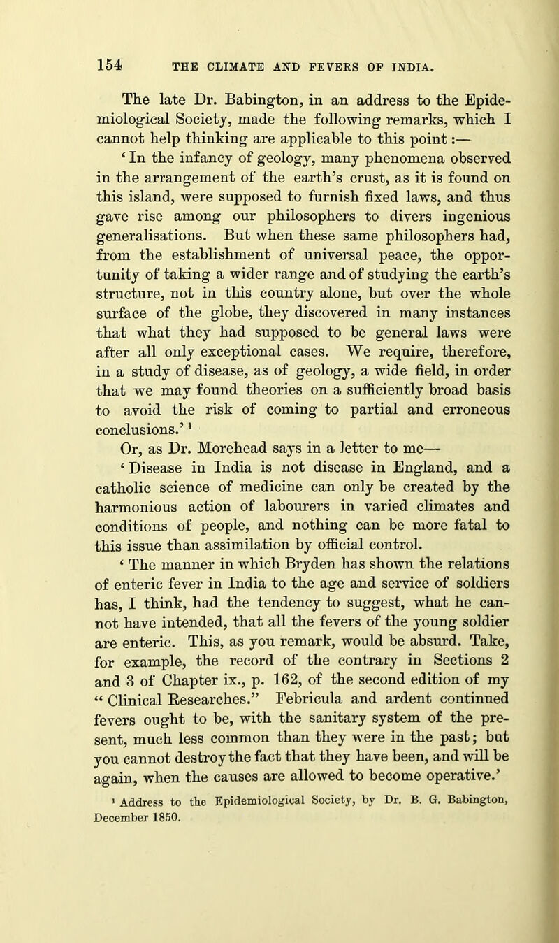 The late Dr. Babington, in an address to the Epide- miological Society, made the following remarks, which I cannot help thinking are applicable to this point:— £ In the infancy of geology, many phenomena observed in the arrangement of the earth’s crust, as it is found on this island, were supposed to furnish fixed laws, and thus gave rise among our philosophers to divers ingenious generalisations. But when these same philosophers had, from the establishment of universal peace, the oppor- tunity of taking a wider range and of studying the earth’s structure, not in this country alone, but over the whole surface of the globe, they discovered in many instances that what they had supposed to be general laws were after all only exceptional cases. We require, therefore, in a study of disease, as of geology, a wide field, in order that we may found theories on a sufficiently broad basis to avoid the risk of coming to partial and erroneous conclusions.’1 Or, as Dr. Morehead says in a letter to me— ‘ Disease in India is not disease in England, and a catholic science of medicine can only be created by the harmonious action of labourers in varied climates and conditions of people, and nothing can be more fatal to this issue than assimilation by official control. ‘ The manner in which Bryden has shown the relations of enteric fever in India to the age and service of soldiers has, I think, had the tendency to suggest, what he can- not have intended, that all the fevers of the young soldier are enteric. This, as you remark, would be absurd. Take, for example, the record of the contrary in Sections 2 and 3 of Chapter ix., p. 162, of the second edition of my « Clinical Researches.” Febricula and ardent continued fevers ought to be, with the sanitary system of the pre- sent, much less common than they were in the past; but you cannot destroy the fact that they have been, and will be again, when the causes are allowed to become operative.’ 1 Address to the Epidemiological Society, by Dr. B. G. Babington, December 1850.