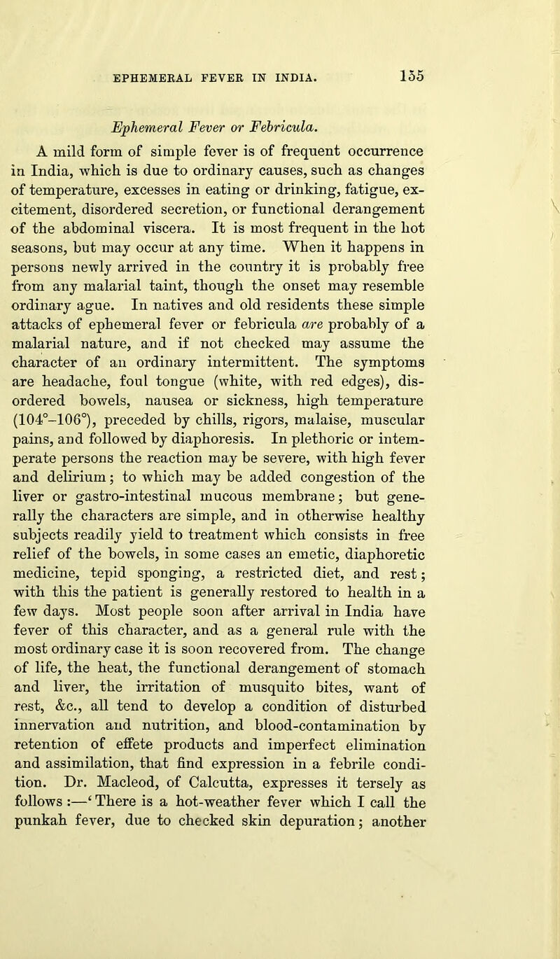 Ephemeral Fever or Fehricula. A mild form of simple fever is of frequent occurrence in India, which is due to ordinary causes, such as changes of temperature, excesses in eating or drinking, fatigue, ex- citement, disordered secretion, or functional derangement of the abdominal viscera. It is most frequent in the hot seasons, but may occur at any time. When it happens in persons newly arrived in the country it is probably free from any malarial taint, though the onset may resemble ordinary ague. In natives and old residents these simple attacks of ephemeral fever or fehricula are probably of a malarial nature, and if not checked may assume the character of an ordinary intermittent. The symptoms are headache, foul tongue (white, with red edges), dis- ordered bowels, nausea or sickness, high temperature (104°-106°), preceded by chills, rigors, malaise, muscular pains, and followed by diaphoresis. In plethoric or intem- perate persons the reaction may be severe, with high fever and delirium; to which may be added congestion of the liver or gastro-intestinal mucous membrane; but gene- rally the characters are simple, and in otherwise healthy subjects readily yield to treatment which consists in free relief of the bowels, in some cases an emetic, diaphoretic medicine, tepid sponging, a restricted diet, and rest; with this the patient is generally restored to health in a few days. Most people soon after arrival in India have fever of this character, and as a general rule with the most ordinary case it is soon recovered from. The change of life, the heat, the functional derangement of stomach and liver, the irritation of musquito bites, want of rest, &c., all tend to develop a condition of disturbed innervation and nutrition, and blood-contamination by retention of elfete products and imperfect elimination and assimilation, that find expression in a febrile condi- tion. Dr. Macleod, of Calcutta, expresses it tersely as follows :—‘ There is a hot-weather fever which I call the punkah fever, due to checked skin depuration; another