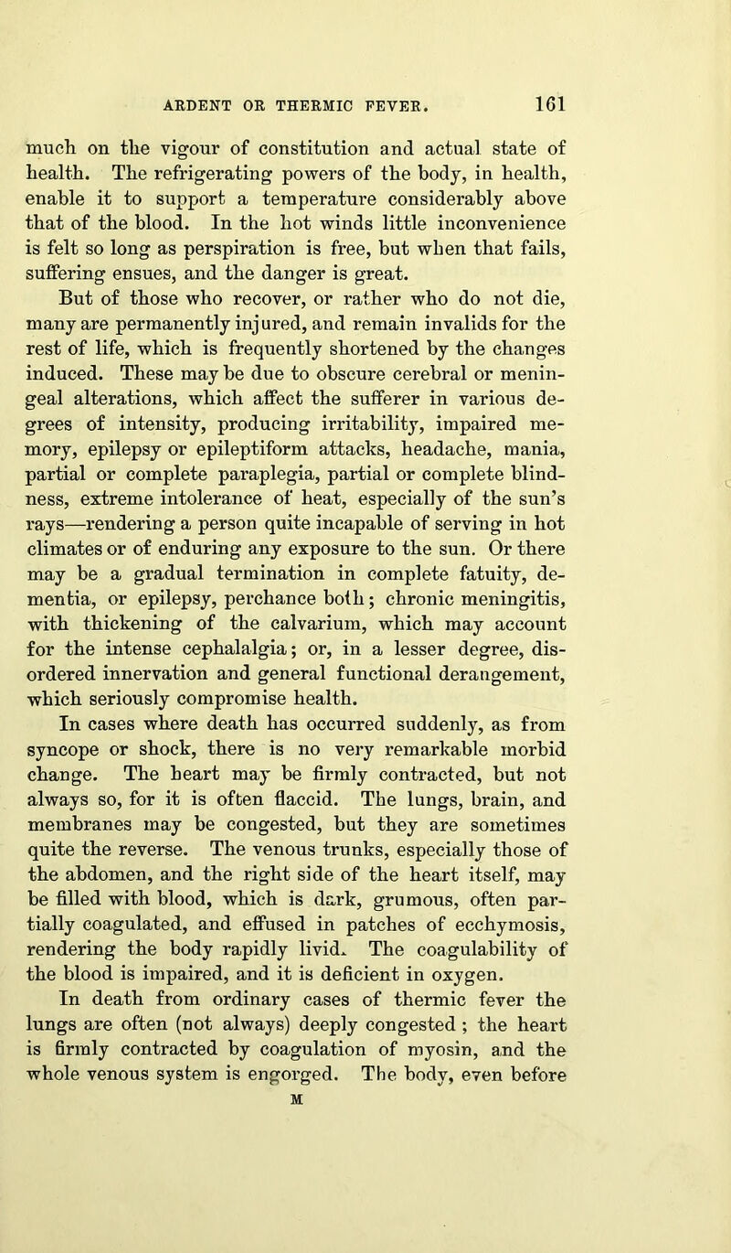 much on the vigour of constitution and actual state of health. The refrigerating powers of the body, in health, enable it to support a temperatui’e considerably above that of the blood. In the hot winds little inconvenience is felt so long as perspiration is free, but when that fails, suffering ensues, and the danger is great. But of those who recover, or rather who do not die, many are permanently injured, and remain invalids for the rest of life, which is frequently shortened by the changes induced. These may be due to obscure cerebral or menin- geal alterations, which affect the sufferer in various de- grees of intensity, producing irritability, impaired me- mory, epilepsy or epileptiform attacks, headache, mania, partial or complete paraplegia, partial or complete blind- ness, extreme intolerance of heat, especially of the sun’s rays—rendering a person quite incapable of serving in hot climates or of enduring any exposure to the sun. Or there may be a gradual termination in complete fatuity, de- mentia, or epilepsy, perchance both; chronic meningitis, with thickening of the calvarium, which may account for the intense cephalalgia; or, in a lesser degree, dis- ordered innervation and general functional derangement, which seriously compromise health. In cases where death has occurred suddenly, as from syncope or shock, there is no very remarkable morbid change. The heart may be firmly contracted, but not always so, for it is often flaccid. The lungs, brain, and membranes may be congested, but they are sometimes quite the reverse. The venous trunks, especially those of the abdomen, and the right side of the heart itself, may be filled with blood, which is dark, grumous, often par- tially coagulated, and effused in patches of ecchymosis, rendering the body rapidly livid. The coagulability of the blood is impaired, and it is deficient in oxygen. In death from ordinary cases of thermic fever the lungs are often (not always) deeply congested ; the heart is firmly contracted by coagulation of myosin, and the whole venous system is engorged. The body, even before M