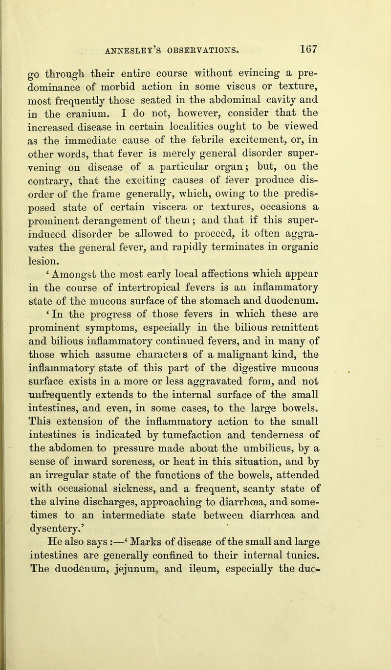 go through their entire course without evincing a pre- dominance of morbid action in some viscus or texture, most frequently those seated in the abdominal cavity and in the cranium. I do not, however, consider that the increased disease in certain localities ought to be viewed as the immediate cause of the febrile excitement, or, in other words, that fever is merely general disorder super- vening on disease of a particular organ; but, on the contrary, that the exciting causes of fever produce dis- order of the frame generally, which, owing to the predis- posed state of certain viscera or textures, occasions a prominent derangement of them; and that if this super- induced disorder be allowed to proceed, it often aggra- vates the general fever, and rapidly terminates in organic lesion. ‘ Amongst the most early local affections which appear in the course of intertropical fevers is an inflammatory state of the mucous surface of the stomach and duodenum. ‘In the progress of those fevers in which these are prominent symptoms, especially in the bilious remittent and bilious inflammatory continued fevers, and in many of those which assume charactei s of a malignant kind, the inflammatory state of this part of the digestive mucous surface exists in a more or less aggravated form, and not unfrequently extends to the internal surface of the small intestines, and even, in some cases, to the large bowels. This extension of the inflammatory action to the small intestines is indicated by tumefaction and tenderness of the abdomen to pressure made about the umbilicus, by a sense of inward soreness, or heat in this situation, and by an irregular state of the functions of the bowels, attended with occasional sickness, and a frequent, scanty state of the alvine discharges, approaching to diarrhoea, and some- times to an intermediate state between diarrhoea and dysentery.’ He also says:—‘ Marks of disease of the small and large intestines are generally confined to their internal tunics. The duodenum, jejunum, and ileum, especially the due-