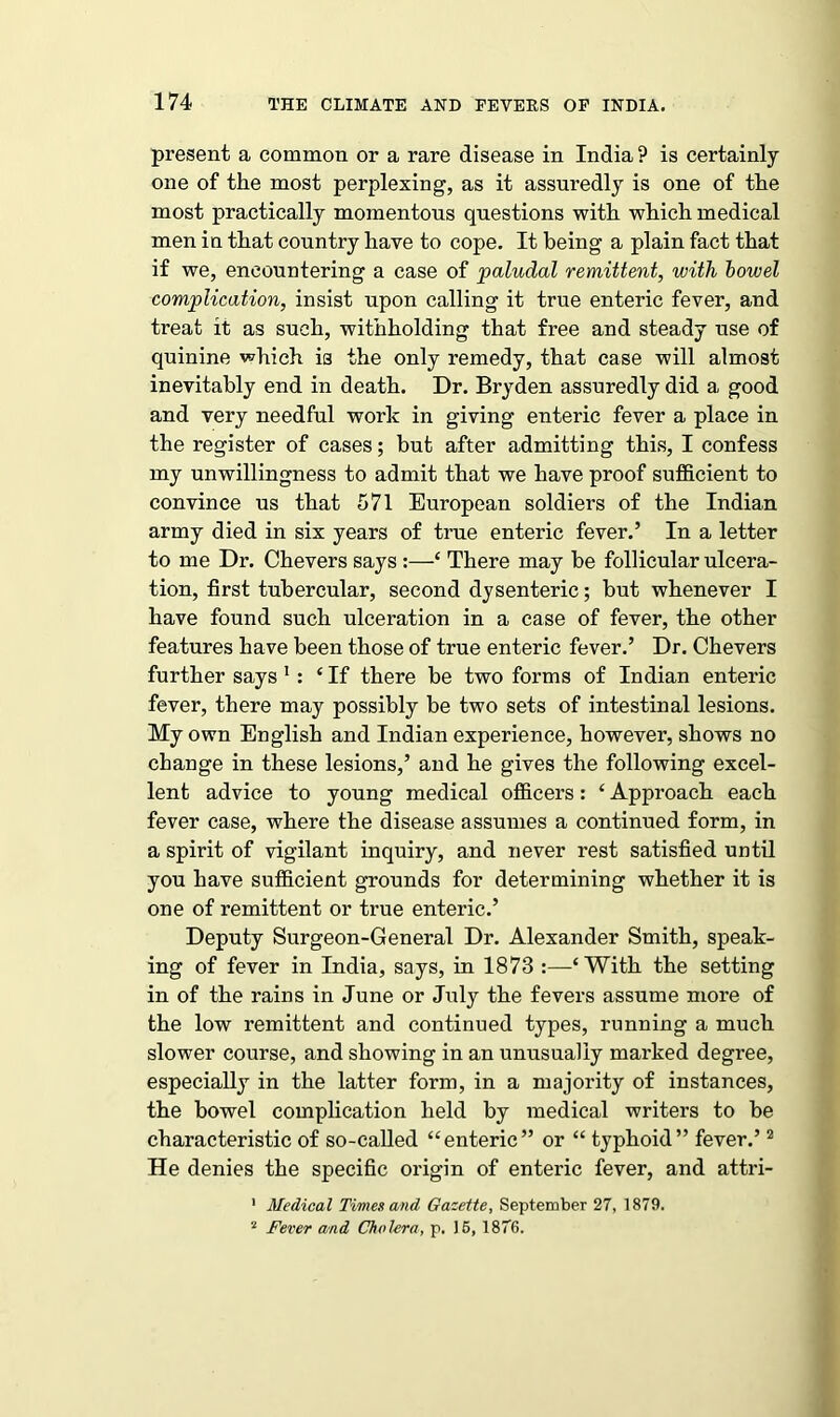 present a common or a rare disease in India ? is certainly one of the most perplexing, as it assuredly is one of the most practically momentous questions with which medical men in that country have to cope. It being a plain fact that if we, encountering a case of paludal remittent, with bowel complication, insist upon calling it true enteric fever, and treat it as such, withholding that free and steady use of quinine which is the only remedy, that case will almost inevitably end in death. Dr. Bryden assuredly did a good and very needful work in giving enteric fever a place in the register of cases; but after admitting this, I confess my unwillingness to admit that we have proof sufficient to convince us that 571 European soldiers of the Indian army died in six years of true enteric fever.’ In a letter to me Dr. Chevers says :—‘ There may be follicular ulcera- tion, first tubercular, second dysenteric; but whenever I have found such ulceration in a case of fever, the other features have been those of true enteric fever.’ Dr. Chevers further says 1 : ‘ If there be two forms of Indian enteric fever, there may possibly be two sets of intestinal lesions. My own English and Indian experience, however, shows no change in these lesions,’ and he gives the following excel- lent advice to young medical officers: ‘ Approach each fever case, where the disease assumes a continued form, in a spirit of vigilant inquiry, and never rest satisfied until you have sufficient grounds for determining whether it is one of remittent or true enteric.’ Deputy Surgeon-General Dr. Alexander Smith, speak- ing of fever in India, says, in 1873 :—‘With the setting in of the rains in June or July the fevers assume more of the low remittent and continued types, running a much slower course, and showing in an unusually marked degree, especially in the latter form, in a majority of instances, the bowel complication held by medical writers to be characteristic of so-called “enteric” or “ typhoid” fever.’2 He denies the specific origin of enteric fever, and attri- 1 Medical Times and Gazette, September 27, 1879. 2 Fever and Cholera, p. 15, 1876.