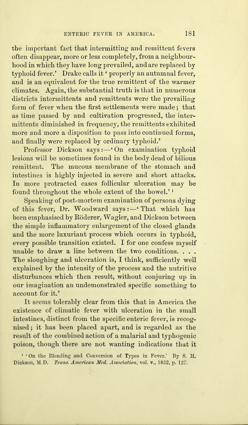 the important fact that intermitting and remittent fevers often disappear, more or less completely, from a neighbour- hood in which they have long prevailed, and are replaced by typhoid fever.’ Drake calls it ‘ properly an autumnal fever, and is an equivalent for the true remittent of the warmer climates. Again, the substantial truth is that in numerous districts intermittents and remittents were the prevailing form of fever when the first settlements were made; that as time passed by and cultivation progressed, the inter- mittents diminished in frequency, the remittents exhibited more and more a disposition to pass into continued forms, and finally were replaced by ordinary typhoid.’ Professor Dickson says :—On examination typhoid lesions will be sometimes found in the body dead of bilious remittent. The mucous membrane of the stomach and intestines is highly injected in severe and short attacks. In more protracted cases follicular ulceration may he found throughout the whole extent of the bowel.’1 Speaking of post-mortem examination of persons dying of this fever, Dr. Woodward says:—‘That which has been emphasised by Roderer, Wagler, and Dickson between the simple inflammatory enlargement of the closed glands and the more luxuriant process which occurs in typhoid, every possible transition existed. I for one confess myself unable to draw a line between the two conditions. . . . The sloughing and ulceration is, I think, sufficiently well explained by the intensity of the process and the nutritive disturbances which then result, without conjuring up in our imagination an undemonstrated specific something to account for it.’ It seems tolerably clear from this that in America the existence of climatic fever with ulceration in the small intestines, distinct from the specific enteric fever, is recog- nised ; it has been placed apart, and is regarded as the result of the combined action of a malarial and typhogenic poison, though, there are not wanting indications that it 1 ‘ On the Blending and Conversion of Types in Fever.’ By S. H. Dickson, M.D. Trans. American Med. Association, vol. v., 1852, p. 127.