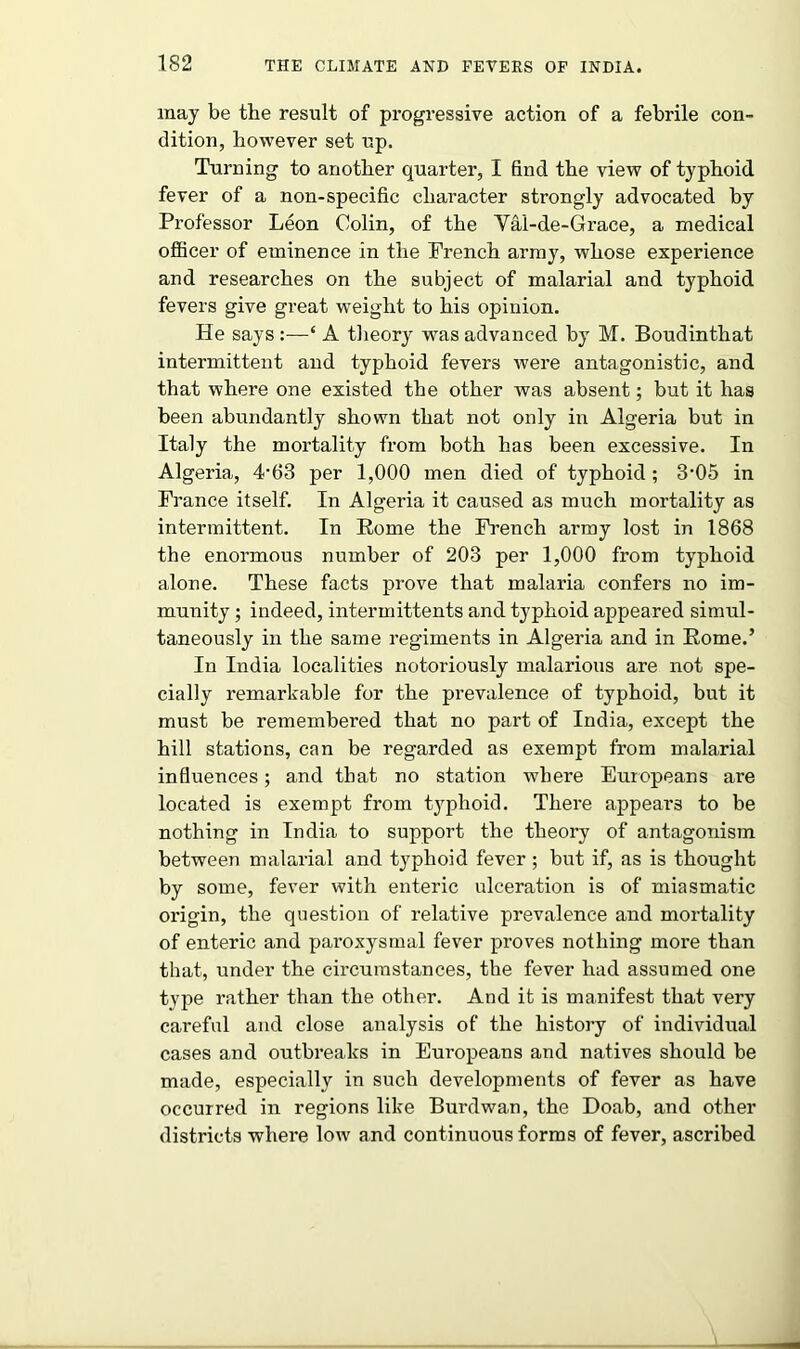 may be the result of progressive action of a febrile con- dition, however set up. Turning to another quarter, I find the view of typhoid fever of a non-specific character strongly advocated by Professor Leon Colin, of the Val-de-Grace, a medical officer of eminence in the French army, whose experience and researches on the subject of malarial and typhoid fevers give great weight to his opinion. He says :—‘ A theory was advanced by M. Boudinthat intermittent and typhoid fevers were antagonistic, and that where one existed the other was absent; but it has been abundantly shown that not only in Algeria but in Italy the mortality from both has been excessive. In Algeria, 4-63 per 1,000 men died of typhoid; 3'05 in France itself. In Algeria it caused as much mortality as intermittent. In Rome the French army lost in 1868 the enormous number of 203 per 1,000 from typhoid alone. These facts prove that malaria confers no im- munity ; indeed, intermittents and typhoid appeared simul- taneously in the same regiments in Algeria and in Rome.’ In India localities notoriously malarious are not spe- cially remarkable for the prevalence of typhoid, but it must be remembered that no part of India, except the hill stations, can be regarded as exempt from malarial influences; and that no station where Europeans are located is exempt from typhoid. There appears to be nothing in India to support the theory of antagonism between malarial and typhoid fever; but if, as is thought by some, fever with enteric ulceration is of miasmatic origin, the question of relative prevalence and mortality of enteric and paroxysmal fever proves nothing more than that, under the circumstances, the fever had assumed one tvpe rather than the other. And it is manifest that very careful and close analysis of the history of individual cases and outbreaks in Europeans and natives should be made, especially in such developments of fever as have occurred in regions like Burdwan, the Doab, and other districts where low and continuous forms of fever, ascribed