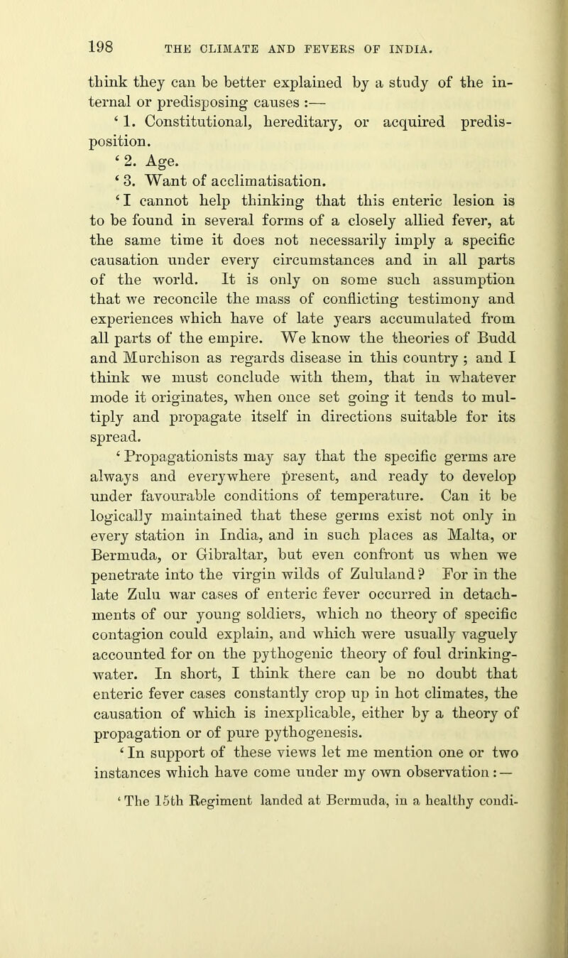 think they can be better explained by a study of the in- ternal or predisposing causes :— 41. Constitutional, hereditary, or acquired predis- position. 4 2. Age. 4 3. Want of acclimatisation. 41 cannot help thinking that this enteric lesion is to be found in several forms of a closely allied fever, at the same time it does not necessarily imply a specific causation under every circumstances and in all parts of the world. It is only on some such assumption that we reconcile the mass of conflicting testimony and experiences which have of late years accumulated from all parts of the empire. We know the theories of Budd and Murchison as regards disease in this country ; and I think we must conclude with them, that in whatever mode it originates, when once set going it tends to mul- tiply and propagate itself in directions suitable for its spread. 4 Propagationists may say that the specific germs are always and everywhere present, and ready to develop under favourable conditions of temperature. Can it be logically maintained that these germs exist not only in every station in India, and in such places as Malta, or Bermuda, or Gibraltar, but even confront us when we penetrate into the virgin wilds of Zululand ? For in the late Zulu war cases of enteric fever occurred in detach- ments of our young soldiers, which no theory of specific contagion could explain, and which were usually vaguely accounted for on the pythogenic theory of foul drinking- water. In short, I think there can be no doubt that enteric fever cases constantly crop up in hot climates, the causation of which is inexplicable, either by a theory of propagation or of pure pythogenesis. 4 In support of these views let me mention one or two instances which have come under my own observation: — ‘ The 15fch Regiment landed at Bermuda, in a healthy condi-