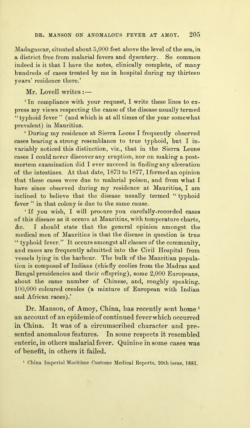 Madagascar, situated about 5,000 feet above the level of the sea, in a district free from malarial fevers and dysentery. So common indeed is it that I have the notes, clinically complete, of many hundreds of cases treated by me in hospital during my thirteen years’ residence there.’ Mr. Lovell writes :— ‘ In compliance with your request, I write these lines to ex- press my views respecting the cause of the disease usually termed “ typhoid fever ” (and which is at all times of the year somewhat prevalent) in Mauritius. ‘ During my residence at Sierra Leone I frequently observed cases bearing a strong resemblance to true typhoid, but I in- variably noticed this distinction, viz., that in the Sierra Leone cases I could never discover any eruption, nor on making a post- mortem examination did I ever succeed in finding any ulceration of the intestines. At that date, 1873 to 1877, Iformedan opinion that these cases were due to malarial poison, and from what I have since observed during my residence at Mauritius, I am inclined to believe that the disease usually termed “ typhoid fever ” in that colony is due to the same cause. - If you wish, I will procure you carefully-recorded cases of this disease as it occurs at Mauritius, with temperature charts, &c. I should state that the general opinion amongst the medical men of Mauritius is that the disease in question is true “ typhoid fever.” It occurs amongst all classes of the community, and cases are frequently admitted into the Civil Hospital from vessels lying in the harbour. The bulk of the Mauritian popula- tion is composed of Indians (chiefly coolies from the Madras and Bengal presidencies and their offspring), some 2,000 Europeans, about the same number of Chinese, and, roughly speaking, 100,000 coloured creoles (a mixture of European with Indian and African races).’ Dr. Manson, of Amoy, China, has recently sent home 1 an account of an epidemic of continued fever which occurred in China. It was of a circumscribed character and pre- sented anomalous features. In some respects it resembled enteric, in others malarial fever. Quinine in some cases was of benefit, in others it failed. 1 China Imperial Maritime Customs Medical Reports, 20th issue, 1881.