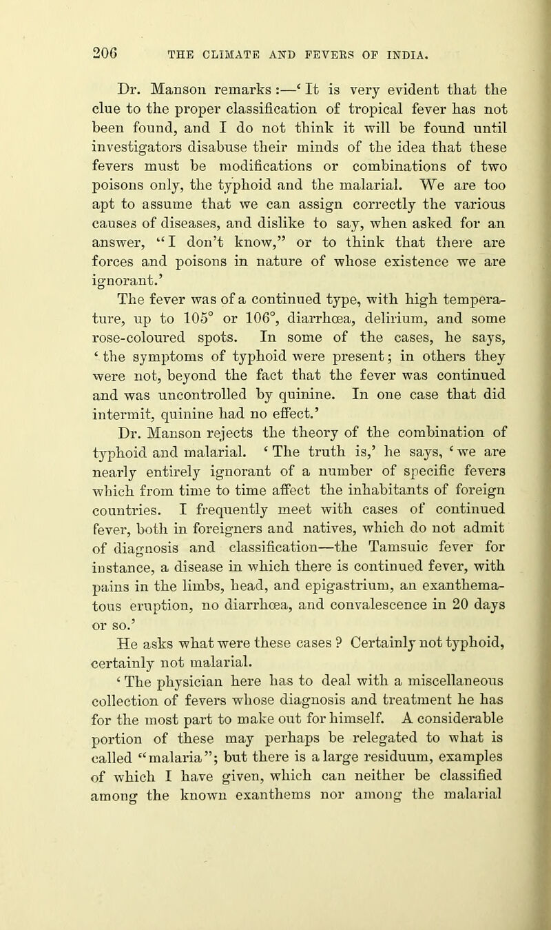 Dr. Manson remarks :—‘ It is very evident that the clue to the proper classification of tropical fever has not been found, and I do not think it will be found until investigators disabuse their minds of the idea that these fevers must be modifications or combinations of two poisons only, the typhoid and the malarial. We are too apt to assume that we can assign correctly the various causes of diseases, and dislike to say, when asked for an answer, “ I don’t know,” or to think that there are forces and poisons in nature of whose existence we are ignorant.’ The fever was of a continued type, with high tempera- ture, up to 105° or 106°, diarrhoea, delirium, and some rose-coloured spots. In some of the cases, he says, c the symptoms of typhoid were present; in others they were not, beyond the fact that the fever was continued and was uncontrolled by quinine. In one case that did intermit, quinine had no effect.’ Dr. Manson rejects the theory of the combination of typhoid and malarial. £ The truth is,’ he says, ‘ we are nearly entirely ignorant of a number of specific fevers which from time to time affect the inhabitants of foreign countries. I frequently meet with cases of continued fever, both in foreigners and natives, which do not admit of diagnosis and classification—the Tamsuic fever for o instance, a disease in which there is continued fever, with pains in the limbs, head, and epigastrium, an exanthema- tous eruption, no diarrhoea, and convalescence in 20 days or so.’ He asks what were these cases P Certainly not typhoid, certainly not malarial. ‘ The physician here has to deal with a miscellaneous collection of fevers whose diagnosis and treatment he has for the most part to make out for himself. A considerable portion of these may perhaps be relegated to what is called “malaria”; but there is a large residuum, examples of which I have given, which can neither be classified among the known exanthems nor among the malarial