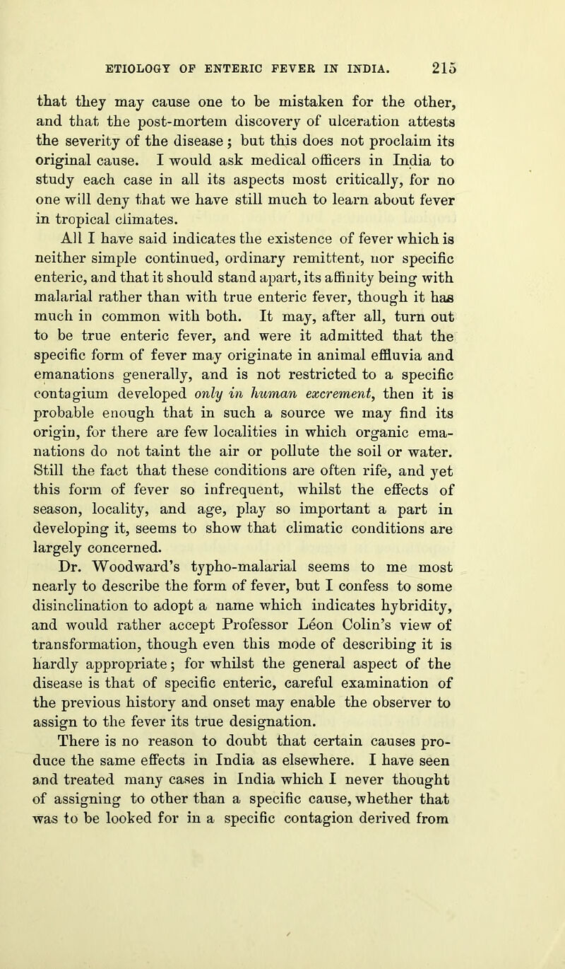 that they may cause one to he mistaken for the other, and that the post-mortem discovery of ulceration attests the severity of the disease; but this does not proclaim its original cause. I would ask medical officers in India to study each case in all its aspects most critically, for no one will deny that we have still much to learn about fever in tropical climates. All I have said indicates the existence of fever which is neither simple continued, ordinary remittent, nor specific enteric, and that it should stand apart, its affinity being with malarial rather than with true enteric fever, though it haa much in common with both. It may, after all, turn out to be true enteric fever, and were it admitted that the specific form of fever may originate in animal effluvia and emanations generally, and is not restricted to a specific contagium developed only in human excrement, then it is probable enough that in such a source we may find its origin, for there are few localities in which organic ema- nations do not taint the air or pollute the soil or water. Still the fact that these conditions are often rife, and yet this form of fever so infrequent, whilst the effects of season, locality, and age, play so important a part in developing it, seems to show that climatic conditions are largely concerned. Dr. Woodward’s typho-malarial seems to me most nearly to describe the form of fever, but I confess to some disinclination to adopt a name which indicates hybridity, and would rather accept Professor Leon Colin’s view of transformation, though even this mode of describing it is hardly appropriate; for whilst the general aspect of the disease is that of specific enteric, careful examination of the previous history and onset may enable the observer to assign to the fever its true designation. There is no reason to doubt that certain causes pro- duce the same effects in India as elsewhere. I have seen and treated many cases in India which I never thought of assigning to other than a specific cause, whether that was to be looked for in a specific contagion derived from