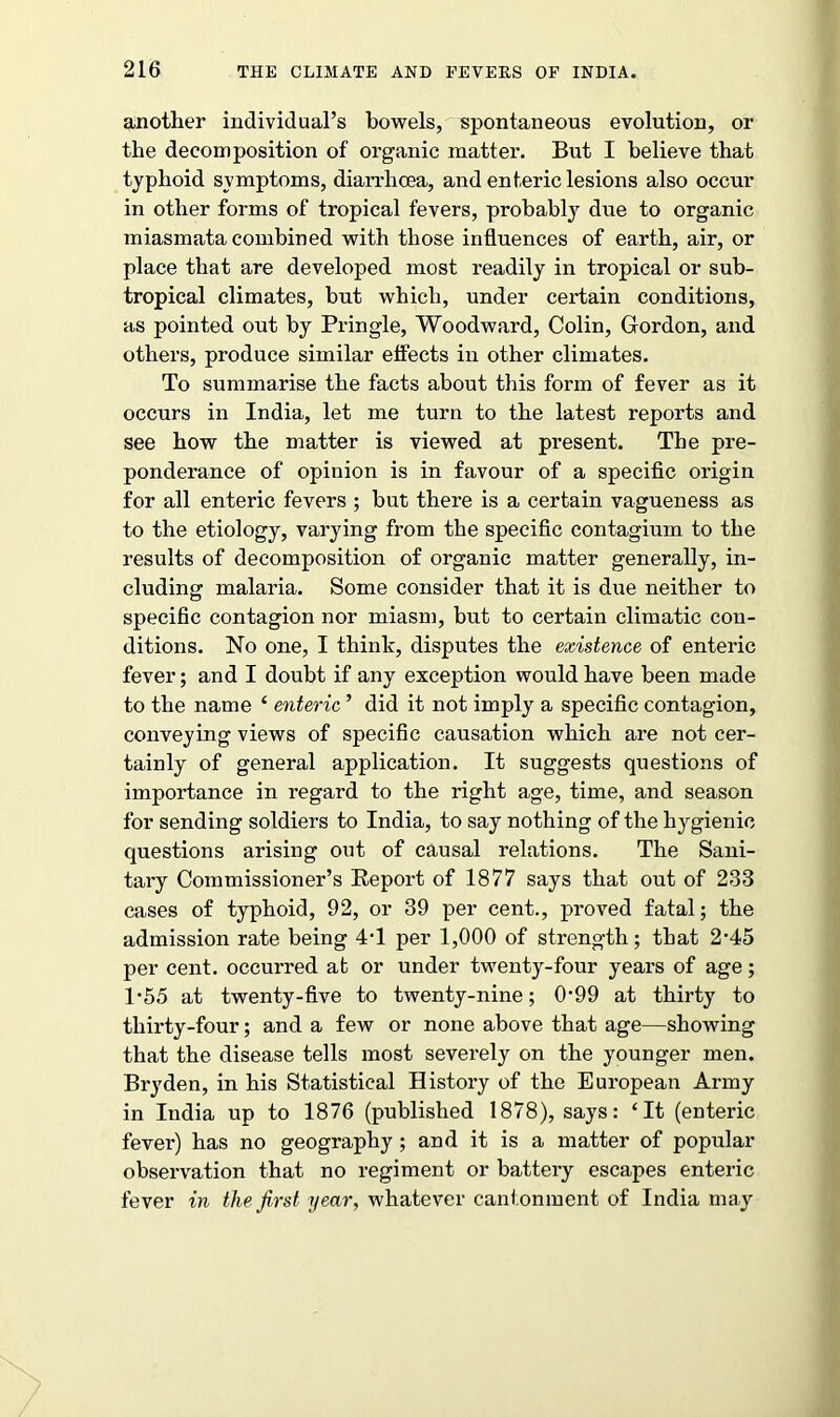 another individual’s bowels, spontaneous evolution, or the decomposition of organic matter. But I believe that typhoid symptoms, diarrhoea, and enteric lesions also occur in other forms of tropical fevers, probably due to organic miasmata combined with those influences of earth, air, or place that are developed most readily in tropical or sub- tropical climates, but which, under certain conditions, as pointed out by Pringle, Woodward, Colin, Gordon, and others, produce similar effects in other climates. To summarise the facts about this form of fever as it occurs in India, let me turn to the latest reports and see how the matter is viewed at present. The pre- ponderance of opinion is in favour of a specific origin for all enteric fevers ; but there is a certain vagueness as to the etiology, varying from the specific contagium to the results of decomposition of organic matter generally, in- cluding malaria. Some consider that it is due neither to specific contagion nor miasm, but to certain climatic con- ditions. No one, I think, disputes the existence of enteric fever; and I doubt if any exception would have been made to the name ‘ enteric ’ did it not imply a specific contagion, conveying views of specific causation which are not cer- tainly of general application. It suggests questions of importance in regard to the right age, time, and season for sending soldiers to India, to say nothing of the hygienic questions arising out of causal relations. The Sani- tary Commissioner’s Report of 1877 says that out of 233 cases of typhoid, 92, or 39 per cent., proved fatal; the admission rate being 4T per 1,000 of strength; that 2-45 per cent, occurred at or under twenty-four years of age; 1 -5.5 at twenty-five to twenty-nine; 0‘99 at thirty to thirty-four; and a few or none above that age—showing that the disease tells most severely on the younger men. Bryden, in his Statistical History of the European Army in India up to 1876 (published 1878), says: ‘It (enteric fever) has no geography ; and it is a matter of popular observation that no regiment or battery escapes enteric fever in the first year, whatever cantonment of India may