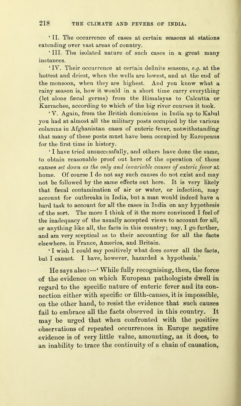 ‘ II. The occurrence of cases at certain seasons at stations extending over vast areas of conntry. ‘ III. The isolated nature of such cases in a great many instances. ‘IV. Their occurrence at certain definite seasons, e.g. at the hottest and driest, when the wells are lowest, and at the end of the monsoon, when they are highest. And you know what a rainy season is, how it would in a short time carry everything (let alone faecal germs) from the Himalayas to Calcutta or Kurrachee, according to which of the big river courses it took. ‘V. Again, from the British dominions in India up to Kabul you had at almost all the military posts occupied by the various columns in Afghanistan cases of enteric fever, notwithstanding that many of these posts must have been occupied by Europeans for the first time in history. ‘ I have tried unsuccessfully, and others have done the same, to obtain reasonable proof out here of the operation of those causes set down as the only and invariable causes of enteric fever at home. Of course I do not say such causes do not exist and may not be followed by the same effects out here. It is very likely that faecal contamination of air or water, or infection, may account for outbreaks in India, but a man would indeed have a hard task to account for all the cases in India on any hypothesis of the sort. The more I think of it the more convinced I feel of the inadequacy of the usually accepted views to account for all, or anything like all, the facts in this country; nay, I go further, and am very sceptical as to their accounting for all the facts elsewhere, in France, America, and Britain. ‘ I wish I could say positively what does cover all the facts, but I cannot. I have, however, hazarded a hypothesis.’ He says also:—‘ While fully recognising, then, the force of the evidence on which European pathologists dwell in regard to the specific nature of enteric fever and its con- nection either with specific or filth-causes, it is impossible, on the other hand, to resist the evidence that such causes fail to embrace all the facts observed in this country. It may be urged that when confronted with the positive observations of repeated occurrences in Europe negative evidence is of very little value, amounting, as it does, to an inability to trace the continuity of a chain of causation,