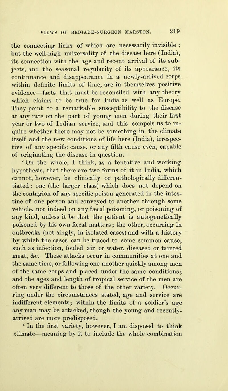 the connecting links of which are necessarily invisible ; but the well-nigh universality of the disease here (India), its connection with the age and recent arrival of its sub- jects, and the seasonal regularity of its appearance, its continuance and disappearance in a newly-arrived corps within definite limits of time, are in themselves positive evidence—facts that must be reconciled with any theory which claims to be true for India as well as Europe. They point to a remarkable susceptibility to the disease at any rate on the part of young men during their first year or two of Indian service, and this compels us to in- quire whether there may not be something in the climate itself and the new conditions of life here (India), irrespec- tive of any specific cause, or any filth cause even, capable of originating the disease in question. ‘ On the whole, I think, as a tentative and working hypothesis, that there are two forms of it in India, which cannot, however, be clinically or pathologically differen- tiated : one (the larger class) which does not depend on the contagion of any specific poison generated in the intes- tine of one person and conveyed to another through some vehicle, nor indeed on any faecal poisoning, or poisoning of any kind, unless it be that the patient is autogenetically poisoned by his own faecal matters; the other, occurring in outbreaks (not singly, in isolated cases) and with a history by which the cases can be traced to some common cause, such as infection, fouled air or water, diseased or tainted meat, &c. These attacks occur in communities at one and the same time, or following one another quickly among men of the same corps and placed under the same conditions; and the ages and length of tropical service of the men are often very different to those of the other variety. Occur- ring under the circumstances stated, age and service are indifferent elements; within the limits of a soldier’s age any man may be attacked, though the young and recently- arrived are more predisposed. ‘ In the first variety, however, I am disposed to think climate—meaning by it to include the whole combination