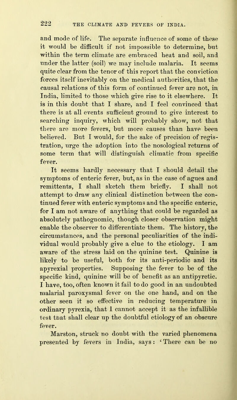 and mode of life. The separate influence of some of these it would be difficult if not impossible to determine, but within the term climate are embraced heat and soil, and under the latter (soil) we may include malaria. It seems quite clear from the tenor of this repoi't that the conviction forces itself inevitably on the medical authorities, that the causal relations of this form of continued fever are not, in India, limited to those which give rise to it elsewhere. It is in this doubt that I share, and I feel convinced that there is at all events sufficient ground to give interest to searching inquiry, which will probably show, not that there are more fevers, but more causes than have been believed. But I would, for the sake of precision of regis- tration, urge the adoption into the nosological returns of some term that will distinguish climatic from specific fever. It seems hardly necessary that I should detail the symptoms of enteric fever, but, as in the case of agues and remittents, I shall sketch them briefly. I shall not attempt to draw any clinical distinction between the con- tinued fever with enteric symptoms and the specific enteric, for I am not aware of anything that could be regarded as absolutely pathognomic, though closer observation might enable the observer to differentiate them. The history, the circumstances, and the personal peculiarities of the indi- vidual would probably give a clue to the etiology. I am aware of the stress laid on the quinine test. Quinine is likely to be useful, both for its anti-periodic and its apyrexial properties. Supposing the fever to be of the specific kind, quinine will be of benefit as an antipyretic. I have, too, often known it fail to do good in an undoubted malarial paroxysmal fever on the one hand, and on the other seen it so effective in reducing temperature in ordinary pyrexia, that I cannot accept it as the infallible test to at shall clear up the doubtful etiology of an obscure fever. Marston, struck no doubt with the varied phenomena presented by fevers in India, says: ‘ There can be no